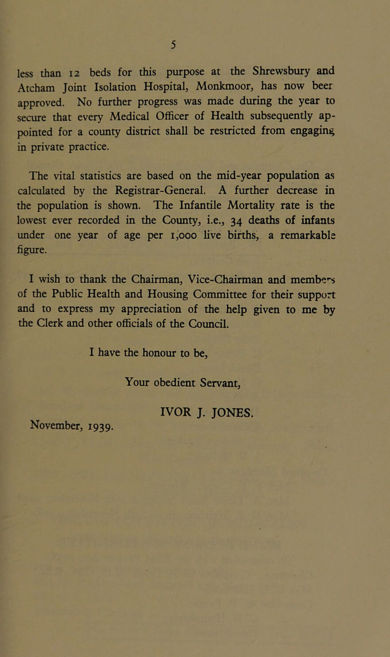 less than 12 beds for this purpose at the Shrewsbury and Atcham Joint Isolation Hospital, Monkmoor, has now beer approved. No further progress was made during the year to secure that every Medical Officer of Health subsequently ap- pointed for a county district shall be restricted from engaging in private practice. The vital statistics are based on the mid-year population as calculated by the Registrar-General. A further decrease in the population is shown. The Infantile Mortality rate is the lowest ever recorded in the County, i.e., 34 deaths of infants under one year of age per 1,000 live births, a remarkable figure. I wish to thank the Chairman, Vice-Chairman and members of the Public Health and Housing Committee for their support and to express my appreciation of the help given to me by the Clerk and other officials of the Council. I have the honour to be, Your obedient Servant, IVOR J. JONES.
