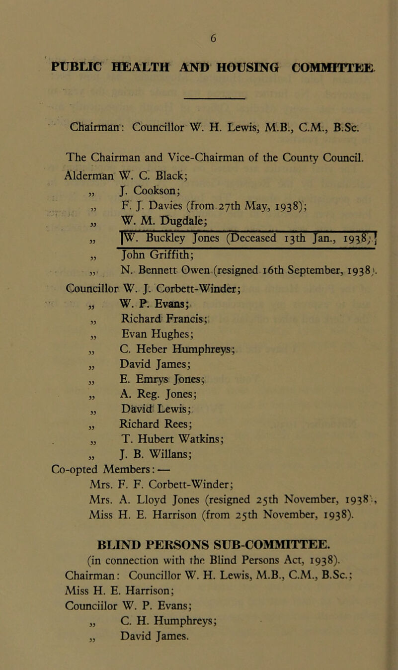 PUBLIC HEALTH AND HOUSING COMMITTEE Chairman: Councillor W. H. Lewis, M.B., C.M., B.Sc. The Chairman and Vice-Chairman of the County Council. Alderman W. C. Black; „ J. Cookson; „ F. J. Davies (from 27th May, 1938); „ W. M. Dugdale; „ |W. Buckley Jones (Deceased 13th Jan., 1938) 5 „ John Griffith; „ N. Bennett Owen (resigned 16th September, 1938;. Councillor W. J. Corbett-Winder; „ W. P. Evans; „ Richard Francis; „ Evan Hughes; „ C. Heber Humphreys; „ David James; „ E. Emrys Jones; „ A. Reg. Jones; „ David Lewis; „ Richard Rees; „ T. Hubert Watkins; „ J. B. Willans; Co-opted Members: — Mrs. F. F. Corbett-Winder; Mrs. A. Lloyd Jones (resigned 25th November, 1938':, Miss H. E. Harrison (from 25th November, 1938). BLIND PERSONS SUB COMMITTEE. (in connection with the Blind Persons Act, 1938). Chairman: Councillor W. H. Lewis, M.B., C.M., B.Sc.; Miss H. E. Harrison; Counciilor W. P. Evans; „ C. H. Humphreys; „ David James.