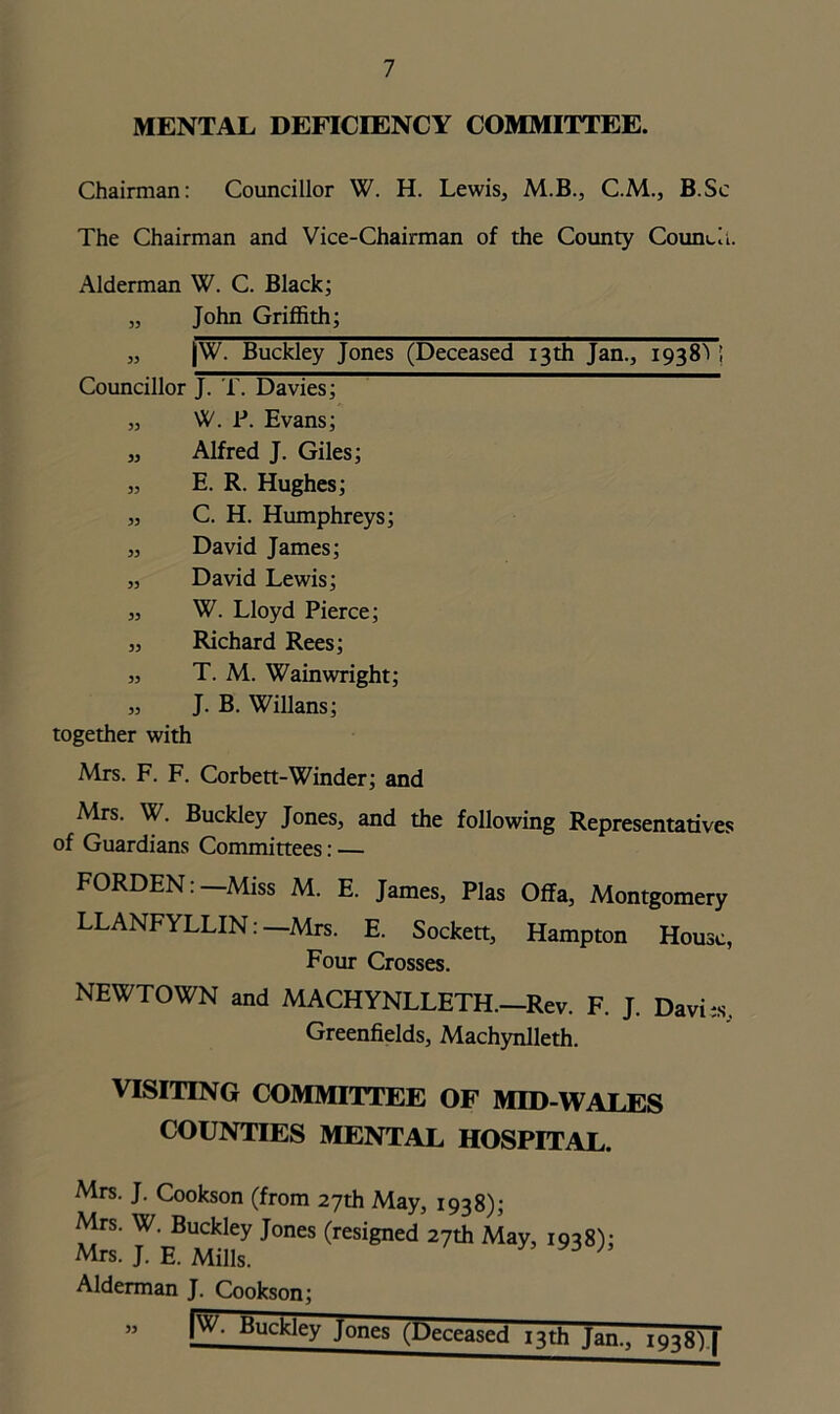 MENTAL DEFICIENCY COMMITTEE. Chairman: Councillor W. H. Lewis, M.B., C.M., B.Sc The Chairman and Vice-Chairman of the County Council. Alderman W. C. Black; „ John Griffith; „ |W. Buckley Jones (Deceased 13th Jan., 1938^ ! Councillor J. T. Davies; „ W. P. Evans; „ Alfred J. Giles; „ E. R. Hughes; „ C. H. Humphreys; „ David James; „ David Lewis; „ W. Lloyd Pierce; „ Richard Rees; „ T. M. Wainwright; „ J. B. Willans; together with Mrs. F. F. Corbett-Winder; and Mrs. W. Buckley Jones, and the following Representatives of Guardians Committees: — FORDEN:—Miss M. E. James, Plas Offa, Montgomery LLANFYLLIN:—Mrs. E. Sockett, Hampton House, Four Crosses. NEWTOWN and MACHYNLLETH.—Rev. F. J. Davhs. Greenfields, Machynlleth. VISITING COMMITTEE OF MID-WALES COUNTIES MENTAL HOSPITAL. Mrs. J. Cookson (from 27th May, 1938); Mrs. W. Buckley Jones (resigned 27th May, 1938); Mrs. J. E. Mills. ; Alderman J. Cookson; |W. Buckley Jones (Deceased 13th Jan., 1938) | 33