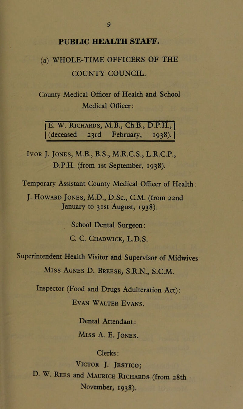 PUBLIC HEALTH STAFF. (a) WHOLE-TIME OFFICERS OF THE COUNTY COUNCIL. County Medical Officer of Health and School Medical Officer: | E. W. Richards, M.B., Ch.B., D.P.H., | | (deceased 23rd February, 1938). | Ivor J. Jones, M.B., B.S., M.R.C.S., L.R.C.P., D.P.H. (from 1st September, 1938). Temporary Assistant County Medical Officer of Health J. Howard Jones, M.D., D.Sc., C.M. (from 22nd January to 31st August, 1938). School Dental Surgeon: C. C. Chadwick, L.D.S. Superintendent Health Visitor and Supervisor of Midwives Miss Agnes D. Breese, S.R.N., S.C.M. Inspector (Food and Drugs Adulteration Act): Evan Walter Evans. Dental Attendant: Miss A. E. Jones. Clerks: Victor J. Jestico; D. W. Rees and Maurice Richards (from 28th November, 1938).