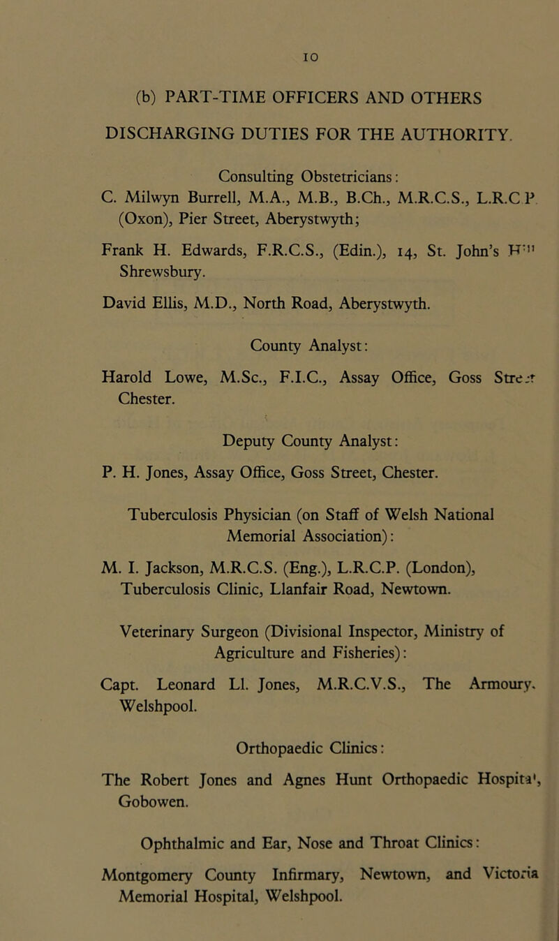 (b) PART-TIME OFFICERS AND OTHERS DISCHARGING DUTIES FOR THE AUTHORITY. Consulting Obstetricians: C. Milwyn Burrell, M.A., M.B., B.Ch., M.R.C.S., L.R.C P (Oxon), Pier Street, Aberystwyth; Frank H. Edwards, F.R.C.S., (Edin.), 14, St. John’s F: Shrewsbury. David Ellis, M.D., North Road, Aberystwyth. County Analyst: Harold Lowe, M.Sc., F.I.C., Assay Office, Goss Stre.-r Chester. Deputy County Analyst: P. H. Jones, Assay Office, Goss Street, Chester. Tuberculosis Physician (on Staff of Welsh National Memorial Association): M. I. Jackson, M.R.C.S. (Eng.), L.R.C.P. (London), Tuberculosis Clinic, Llanfair Road, Newtown. Veterinary Surgeon (Divisional Inspector, Ministry of Agriculture and Fisheries): Capt. Leonard LI. Jones, M.R.C.V.S., The Armoury. Welshpool. Orthopaedic Clinics: The Robert Jones and Agnes Hunt Orthopaedic Hospita', Gobowen. Ophthalmic and Ear, Nose and Throat Clinics: Montgomery County Infirmary, Newtown, and Victoria Memorial Hospital, Welshpool.
