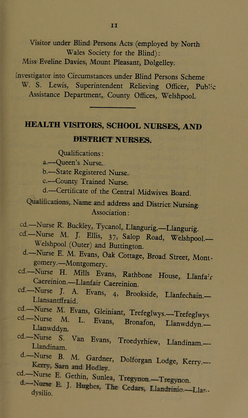 Visitor under Blind Persons Acts (employed by North Wales Society for the Blind): Miss Eveline Davies, Mount Pleasant, Dolgelley. Investigator into Circumstances under Blind Persons Scheme W. S. Lewis, Superintendent Relieving Officer, Public Assistance Department, County Offices, Welshpool. HEALTH VISITORS, SCHOOL NURSES, AND DISTRICT NURSES. Qualifications: a. —Queen’s Nurse. b. —State Registered Nurse. c. —County Trained Nurse. d- Certificate of the Central Midwives Board. Qualifications, Name and address and District Nursing Association: cd. Nurse R. Buckley, Tycanol, Llangurig.-Llangurig. cd.—Nurse M. J. Ellis, 37, Salop Road, Welshpool.— V elshpool (Outer) and Buttington. d. Nurse E. M. Evans, Oak Cottage, Broad Street, Mont- gomery.—Montgomery. cd.—Nurse H. Mills Evans, Rathbone House, Llanfa'r Caereinion.—Llanfair Caereinion. cd.—Nurse J. A. Evans, 4, Brookside, Llanfechain- Llansantffraid. cd._Nurse M. Evans. Gleiniant, Trefeglwys.-Trefeglwys. L' EvanS> Bronafon> Llanwddyrr- Llanwddyn. J UancUnani Va ^ Tr°edyrhiew> Llandinam.- d ~Km «B' M’ Gardner D°lf°rgan Lodge, Kerry.- Kerry, Sam and Hodley l ?£tBi\Sunl;a> T~-T*gyno, dysido ' * S' Cedars> LIa*inio.-Llar.-