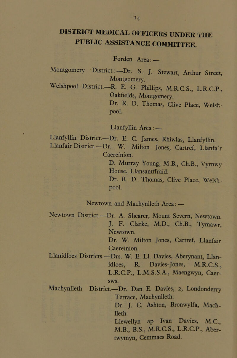H DISTRICT MEDICAL OFFICERS UNDER THE PUBLIC ASSISTANCE COMMITTEE. Forden Area: — Montgomery District: -Dr. S. J. Stewart, Arthur Street, Montgomery. Welshpool District.—R. E. G. Phillips, M.R.C.S., L.R.C.P., Oakfields, Montgomery. Dr. R. D. Thomas, Clive Place, Welsh- pool. Llanfyllin Area: — Llanfyllin District.—Dr. E. C. James, Rhiwlas, Llanfyllin. Llanfair District.—Dr. W. Milton Jones, Cartref, Llanfa'r Caereinion. D. Murray Young, M.B., Ch.B., Vymwy House, Llansantffraid. Dr. R. D. Thomas, Clive Place, Welsh pool. Newtown and Machynlleth Area: — Newtown District.—Dr. A. Shearer, Mount Severn, Newtown. J. F. Clarke, M.D., Ch.B., Tymawr, Newtown. Dr. W. Milton Jones, Cartref, Llanfair Caereinion. Llanidloes Districts.—Drs. W. E. LI. Davies, Aberynant, Llan- idloes, R. Davies-Jones, M.R.C.S., L.R.C.P., L.M.S.S.A., Maengwyn, Caer- sws. Machynlleth District.—Dr. Dan E. Davies, 2, Londonderry Terrace, Machynlleth. Dr. J. C. Ashton, Bronwylfa, Mach- lleth. Llewellyn ap Ivan Davies, M.C., M.B., B.S., M.R.C.S., L.R.C.P., Aber- twymyn, Cemmaes Road.