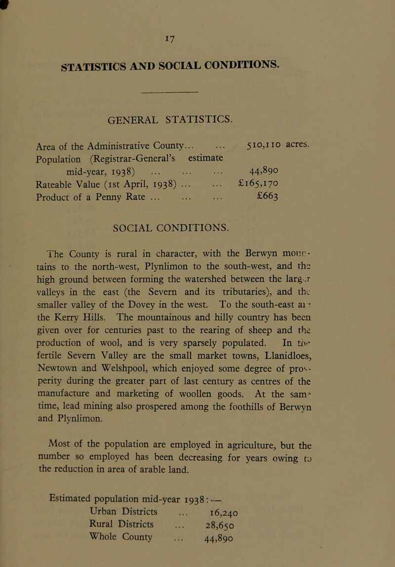STATISTICS AND SOCIAL CONDITIONS. GENERAL STATISTICS. Area of the Administrative County... ... 510,110 acres. Population (Registrar-General’s estimate mid-year, 1938) ... ... ••• 44^90 Rateable Value (1st April, 1938) £165,170 Product of a Penny Rate ... ... ... £663 SOCIAL CONDITIONS. The County is rural in character, with the Berwyn moun- tains to the north-west, Plynlimon to the south-west, and the high ground between forming the watershed between the larg-.r valleys in the east (the Severn and its tributaries), and the smaller valley of the Dovey in the west. To the south-east at e the Kerry Hills. The mountainous and hilly country has been given over for centuries past to the rearing of sheep and the production of wool, and is very sparsely populated. In the fertile Severn Valley are the small market towns, Llanidloes, Newtown and Welshpool, which enjoyed some degree of pros- perity during the greater part of last century as centres of the manufacture and marketing of woollen goods. At the samj time, lead mining also prospered among the foothills of Berwyn and Plynlimon. Most of the population are employed in agriculture, but the number so employed has been decreasing for years owing to the reduction in area of arable land. Estimated population mid-year 1938: — Urban Districts ... 16,240 Rural Districts ... 28,650 Whole County ... 44,890