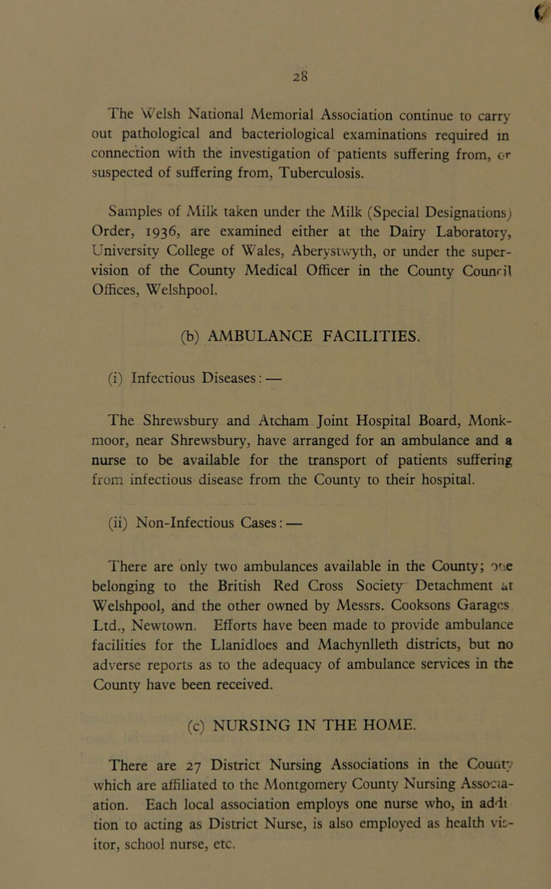 The Welsh National Memorial Association continue to carry out pathological and bacteriological examinations required in connection with the investigation of patients suffering from, or suspected of suffering from, Tuberculosis. Samples of Milk taken under the Milk (Special Designations; Order, 1936, are examined either at the Dairy Laboratory, University College of Wales, Aberystwyth, or under the super- vision of the County Medical Officer in the County Council Offices, Welshpool. (b) AMBULANCE FACILITIES. (i) Infectious Diseases: — The Shrewsbury and Atcham Joint Hospital Board, Monk- moor, near Shrewsbury, have arranged for an ambulance and a nurse to be available for the transport of patients suffering from infectious disease from the County to their hospital. (ii) Non-Infectious Cases: — There are only two ambulances available in the County; one belonging to the British Red Cross Society Detachment at Welshpool, and the other owned by Messrs. Cooksons Garages Ltd., Newtown. Efforts have been made to provide ambulance facilities for the Llanidloes and Machynlleth districts, but no adverse reports as to the adequacy of ambulance services in the County have been received. (c) NURSING IN THE HOME. There are 27 District Nursing Associations in the County which are affiliated to the Montgomery County Nursing Associ- ation. Each local association employs one nurse who, in addi tion to acting as District Nurse, is also employed as health vis- itor, school nurse, etc.