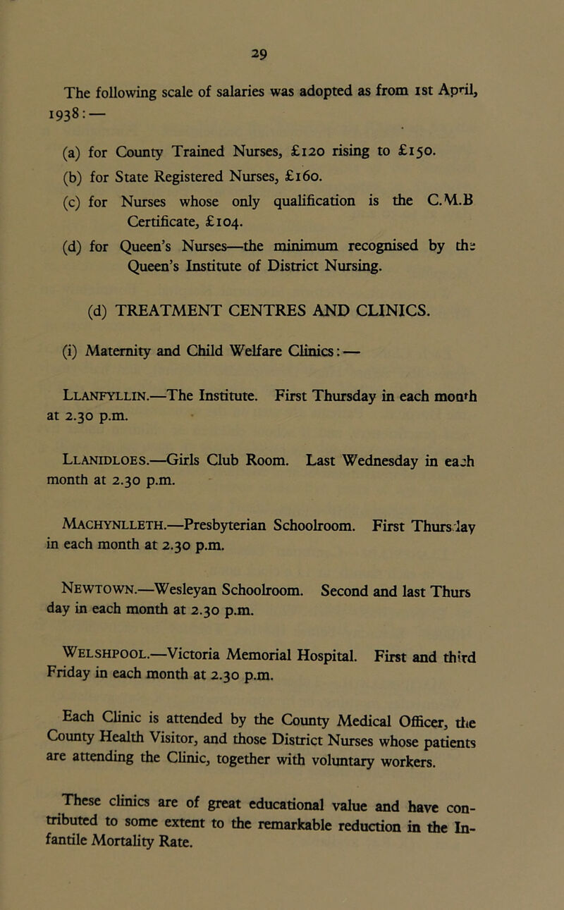 The following scale of salaries was adopted as from ist April, 1938:— (a) for County Trained Nurses, £120 rising to £150. (b) for State Registered Nurses, £160. (c) for Nurses whose only qualification is the C.M.B Certificate, £104. (d) for Queen’s Nurses—the minimum recognised by the Queen’s Institute of District Nursing. (d) TREATMENT CENTRES AND CLINICS. (i) Maternity and Child Welfare Clinics: — Llanfyllin.—The Institute. First Thursday in each month at 2.30 p.m. Llanidloes.—Girls Club Room. Last Wednesday in each month at 2.30 p.m. Machynlleth.—Presbyterian Schoolroom. First Thursday in each month at 2.30 p.m. Newtown.—Wesleyan Schoolroom. Second and last Thurs day in each month at 2.30 p.m. Welshpool.—Victoria Memorial Hospital. First and third Friday in each month at 2.30 p.m. Each Clinic is attended by the County Medical Officer, the County Health Visitor, and those District Nurses whose patients are attending the Clinic, together with voluntary workers. These clinics are of great educational value and have con- tributed to some extent to the remarkable reduction in the In- fantile Mortality Rate.