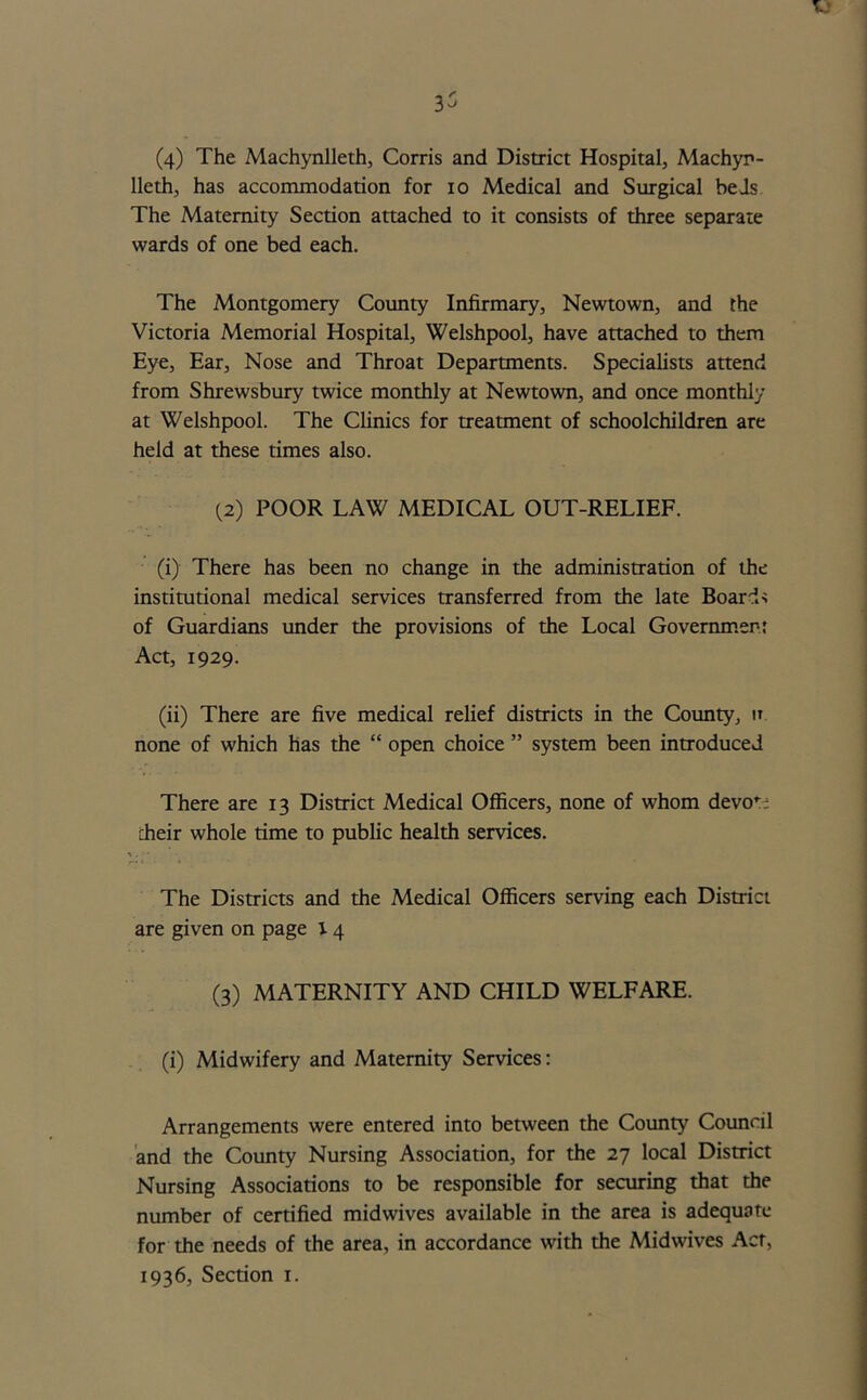 r. 3^ (4) The Machynlleth, Corris and District Hospital, Machyn- lleth, has accommodation for io Medical and Surgical beds The Maternity Section attached to it consists of three separate wards of one bed each. The Montgomery County Infirmary, Newtown, and the Victoria Memorial Hospital, Welshpool, have attached to them Eye, Ear, Nose and Throat Departments. Specialists attend from Shrewsbury twice monthly at Newtown, and once monthly at Welshpool. The Clinics for treatment of schoolchildren are held at these times also. (2) POOR LAW MEDICAL OUT-RELIEF. (i) There has been no change in the administration of the institutional medical services transferred from the late Boards of Guardians under the provisions of the Local Government Act, 1929. (ii) There are five medical relief districts in the County, it none of which has the “ open choice ” system been introduced There are 13 District Medical Officers, none of whom devo*:; cheir whole time to public health services. *.. The Districts and the Medical Officers serving each District are given on page 14 (3) MATERNITY AND CHILD WELFARE. (i) Midwifery and Maternity Services: Arrangements were entered into between the County Council and the County Nursing Association, for the 27 local District Nursing Associations to be responsible for securing that the number of certified midwives available in the area is adequate for the needs of the area, in accordance with the Mid wives Act, 1936, Section 1.
