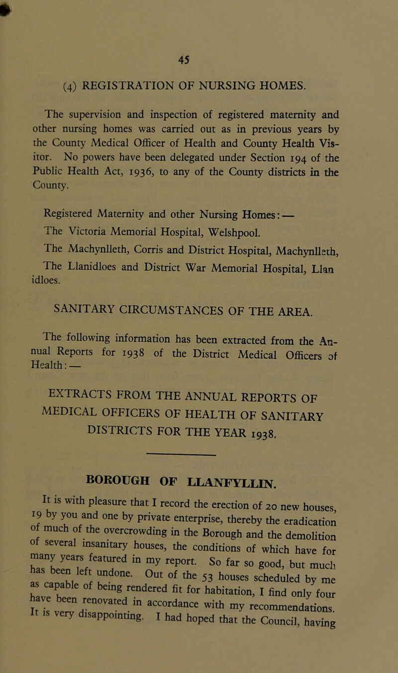 (4) REGISTRATION OF NURSING HOMES. The supervision and inspection of registered maternity and other nursing homes was carried out as in previous years by the County’ Medical Officer of Health and County Health Vis- itor. No powers have been delegated under Section 194 of the Public Health Act, 1936, to any of the County districts in the County. Registered Maternity and other Nursing Homes: — The Victoria Memorial Hospital, Welshpool. The Machynlleth, Corris and District Hospital, Machynlleth, The Llanidloes and District War Memorial Hospital, Llan idloes. SANITARY CIRCUMSTANCES OF THE AREA. The following information has been extracted from the An- nual Reports for 1938 of the District Medical Officers of Health: — EXTRACTS FROM THE ANNUAL REPORTS OF MEDICAL OFFICERS OF HEALTH OF SANITARY DISTRICTS FOR THE YEAR 1938. BOROUGH OF LLANFYLLIN. It is with pleasure that I record the erection of 20 new houses, 19 by you and one by private enterprise, thereby the eradication of much of the overcrowding in the Borough and the demolition of several insanitary houses, the conditions of which have for rsnLriefrfeaTd * 7 ^ S° ** S° g°°d> but mucb as calL T °Ut °f *he 53 h0USeS scheduled ^ ™e as capable of bemg rendered fit for habitation, I find only four have been renovated in accordance with my recommendations It is veiy disappointing. I had hoped that the Council, having