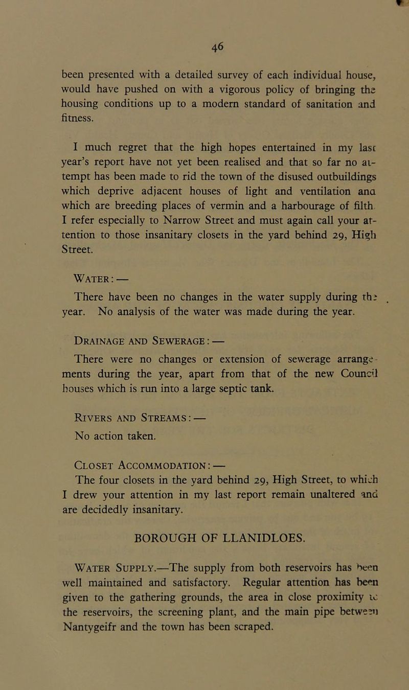 been presented with a detailed survey of each individual house, would have pushed on with a vigorous policy of bringing the housing conditions up to a modem standard of sanitation and fitness. I much regret that the high hopes entertained in my last year’s report have not yet been realised and that so far no at- tempt has been made to rid the town of the disused outbuildings which deprive adjacent houses of light and ventilation ana which are breeding places of vermin and a harbourage of filth I refer especially to Narrow Street and must again call your at- tention to those insanitary closets in the yard behind 29, High Street. Water : — There have been no changes in the water supply during the year. No analysis of the water was made during the year. Drainage and Sewerage : — There were no changes or extension of sewerage arrange ments during the year, apart from that of the new Council houses which is run into a large septic tank. Rivers and Streams: — No action taken. Closet Accommodation: — The four closets in the yard behind 29, High Street, to which I drew your attention in my last report remain unaltered and are decidedly insanitary. BOROUGH OF LLANIDLOES. Water Supply.—The supply from both reservoirs has been well maintained and satisfactory. Regular attention has been given to the gathering grounds, the area in close proximity tc the reservoirs, the screening plant, and the main pipe between Nantygeifr and the town has been scraped.
