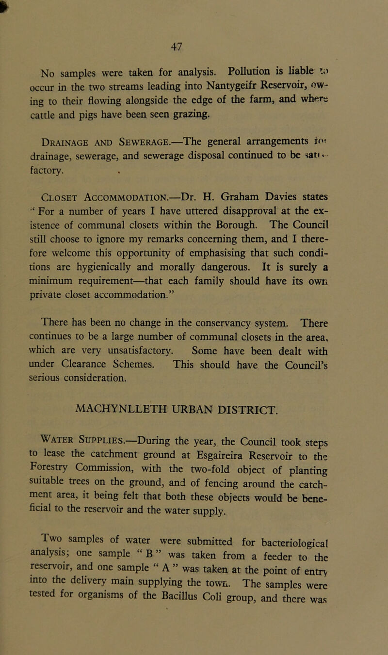 No samples were taken for analysis. Pollution is liable to occur in the two streams leading into Nantygeifr Reservoir, ow- ing to their flowing alongside the edge of the farm, and wher- cattle and pigs have been seen grazing. Drainage and Sewerage.—The general arrangements fo» drainage, sewerage, and sewerage disposal continued to be nati* factory. Closet Accommodation.—Dr. H. Graham Davies states ‘For a number of years I have uttered disapproval at the ex- istence of communal closets within the Borough. The Council still choose to ignore my remarks concerning them, and I there- fore welcome this opportunity of emphasising that such condi- tions are hygienically and morally dangerous. It is surely a minimum requirement—that each family should have its own private closet accommodation.” There has been no change in the conservancy system. There continues to be a large number of communal closets in the area, which are very unsatisfactory. Some have been dealt with under Clearance Schemes. This should have the Council’s serious consideration. MACHYNLLETH URBAN DISTRICT. Water Supplies.—During the year, the Council took steps to lease the catchment ground at Esgaireira Reservoir to the Forestry Commission, with the two-fold object of planting suitable trees on the ground, and of fencing around the catch- ment area, it being felt that both these objects would be bene- ficial to the reservoir and the water supply. Two samples of water were submitted for bacteriological analysis; one sample “ B ” was taken from a feeder to the reservoir, and one sample “ A ” was taken at the point of entry into the delivery main supplying the town. The samples were tested for organisms of the Bacillus Coli group, and there was