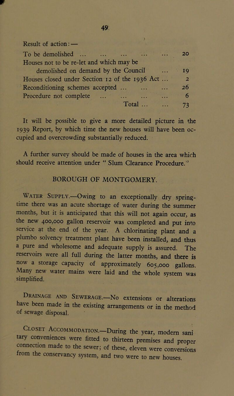 Result of action: — To be demolished 20 Houses not to be re-let and which may be demolished on demand by the Council ... 19 Houses closed under Section 12 of the 1936 Act ... 2 Reconditioning schemes accepted ... ... ... 26 Procedure not complete ... ... ... ... 6 Total 73 It will be possible to give a more detailed picture in the 1939 Report, by which time the new houses will have been oc- cupied and overcrowding substantially reduced. A further survey should be made of houses in the area which should receive attention under “ Slum Clearance Procedure.” BOROUGH OF MONTGOMERY. Water Supply.—Owing to an exceptionally dry spring- time there was an acute shortage of water during the summer months, but it is anticipated that this will not again occur, as the new 400,000 gallon reservoir was completed and put into service at the end of the year. A chlorinating plant and a plumbo solvency treatment plant have been installed, and thus a pure and wholesome and adequate supply is assured. The reservoirs were all full during the latter months, and there is now a storage capacity of approximately 605,000 gallons. Many new water mains were laid and the whole system was simplified. Drainage and Sewerage.—No extensions or alterations have been made in the existing arrangements or in the method of sewage disposal. loset Accommodation.—During the year, modem sani tary conveniences were fitted to thirteen premises and proper connection made to the sewer; of these, eleven were conversions rom the conservancy system, and two were to new houses.