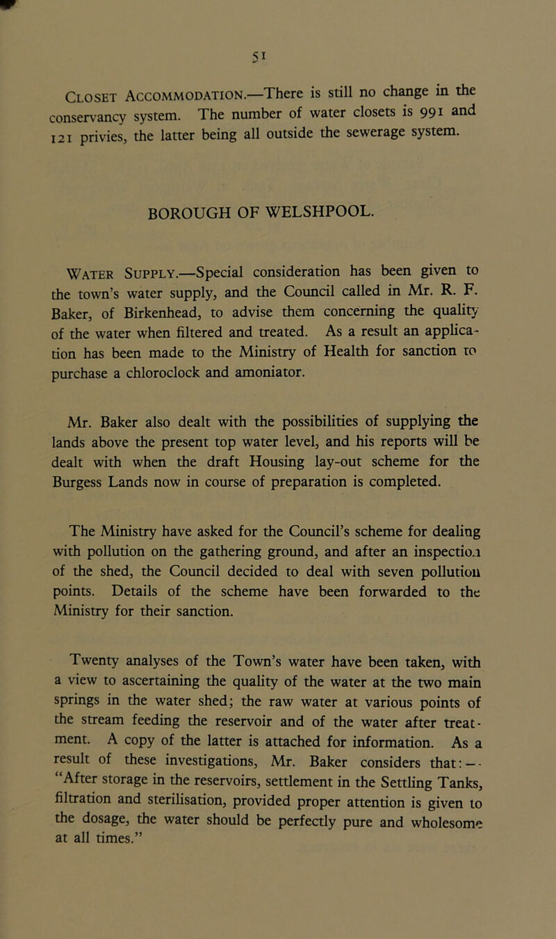 conservancy system. The number of water closets is 99 * ^d j 21 privies, the latter being all outside the sewerage system. BOROUGH OF WELSHPOOL. Water Supply.—Special consideration has been given to the town’s water supply, and the Council called in Mr. R. F. Baker, of Birkenhead, to advise them concerning the quality of the water when filtered and treated. As a result an applica- tion has been made to the Ministry of Health for sanction to purchase a chloroclock and amoniator. Mr. Baker also dealt with the possibilities of supplying the lands above the present top water level, and his reports will be dealt with when the draft Housing lay-out scheme for the Burgess Lands now in course of preparation is completed. The Ministry have asked for the Council’s scheme for dealing with pollution on the gathering ground, and after an inspection of the shed, the Council decided to deal with seven pollution points. Details of the scheme have been forwarded to the Ministry for their sanction. Twenty analyses of the Town’s water have been taken, with a view to ascertaining the quality of the water at the two main springs in the water shed; the raw water at various points of the stream feeding the reservoir and of the water after treat- ment. A copy of the latter is attached for information. As a result of these investigations, Mr. Baker considers that: — - “After storage in the reservoirs, settlement in the Settling Tanks, filtration and sterilisation, provided proper attention is given to the dosage, the water should be perfectly pure and wholesome at all times.”