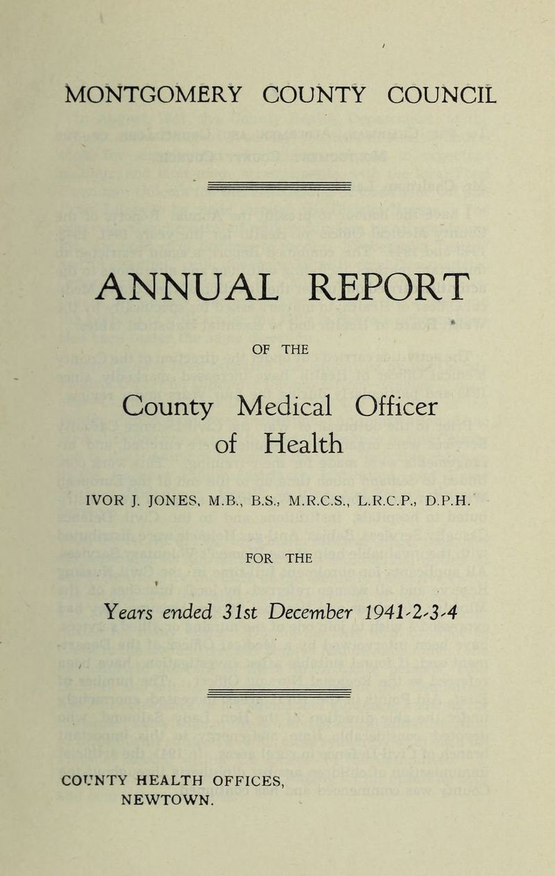 MONTGOMERY COUNTY COUNCIL ANNUAL REPORT OF THE County Medical Officer of Health IVOR J. JONES. M.B., B.S., M.R.C.S., L.R.C.P., D.P.H. FOR THE Years ended 31st December 1941'2'3'4 COUNTY HEALTH OFFICES, NEWTOWN.