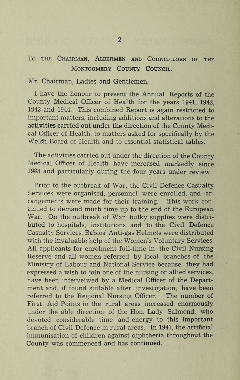 To THE Chairman, Aldermen and Councillors of the Montgomery County Council. Mr. Chairman, Ladies and Gentlemen, I have the honour to present the Annual Reports of the County Medical Officer of Health for the years 1941, 1942, 1943 and 1944. This combined Report is again restricted to important matters, including additions and alterations to the activities carried out under the direction of the County Medi- cal Officer of Health, to matters asked for specifically by the Wel^ Board of Health and to essential statistical tables. The activities carried out under the direction of the County Medical Officer of Health have increased markedly since 1938 and particularly during the four years under review. Prior to the outbreak of War, the Civil Defence Casualty Services were organised, personnel were enrolled, and ar- rangements were made for their training. .This work con- tinued to demand much time up to the end of the European War. On the outbreak of War, bulky supplies were distri- buted to hospitals, institutions and to the Civil Defence Casualty Services. Babies’ Anti-gas Helmets were distributed with the invaluable help of the Women’s Voluntary Services. All applicants for enrolment full-time in the Civil Nursing Reserve and all women referred by local branches of the Ministry of Labour and National Service because they had expressed a wish to join one of the nursing or allied services, have been interveiwed by a Medical Officer of the Depart- ment and, if found suitable after investigation, have been referred to the Regional Nursing Officer. The number of First Aid Points in the rural areas increased enormously under the able direction of the Hon. Lady Salmond, who devoted considerable time and energy to this important branch of Civil Defence in rural areas. In 1941, the artificial immunisation of children against diphtheria throughout the County was commenced and has continued.