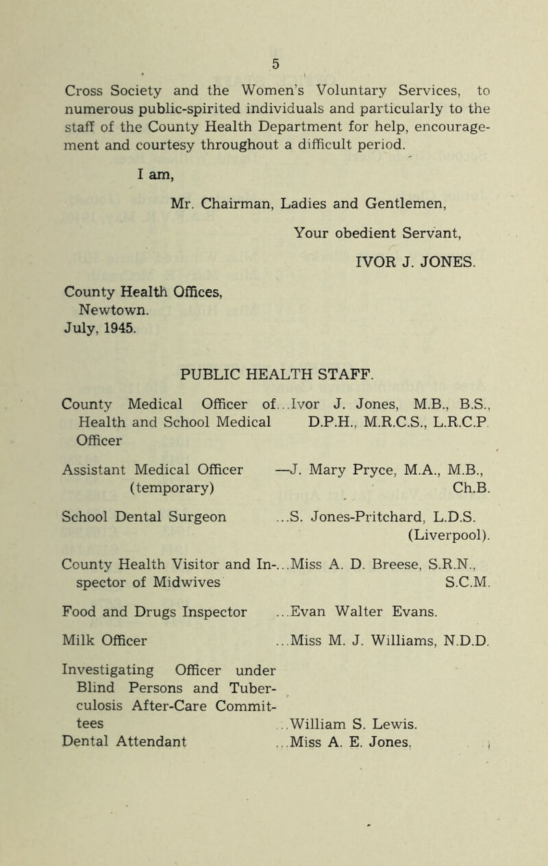 Cross Society and the Women’s Voluntary Services, to numerous public-spirited individuals and particularly to the staff of the County Health Department for help, encourage- ment and courtesy throughout a difficult period. I am, Mr. Chairman, Ladies and Gentlemen, Your obedient Servant, IVOR J. JONES. County Health Offices, Newtown. July, 1945. PUBLIC HEALTH STAFF. County Medical Officer of...Ivor J. Jones, M.B., B.S., Health and School Medical D.P.H., M.R.C.S., L.R.C.P, Officer Assistant Medical Officer —J. Mary Pryce, M.A., M.B., (temporary) Ch.B. School Dental Surgeon ...S. Jones-Pritchard, L.D.S. (Liverpool). County Health Visitor and In-...Miss A. D. Breese, S.R.N., spector of Midwives S.C.M. Food and Drugs Inspector ...Evan Walter Evans. Milk Officer ...Miss M. J. Williams, N.D.D. Investigating Officer under Blind Persons and Tuber- culosis After-Care Commit- tees ..William S. Lewis. Dental Attendant ...Miss A. E. Jones. ,