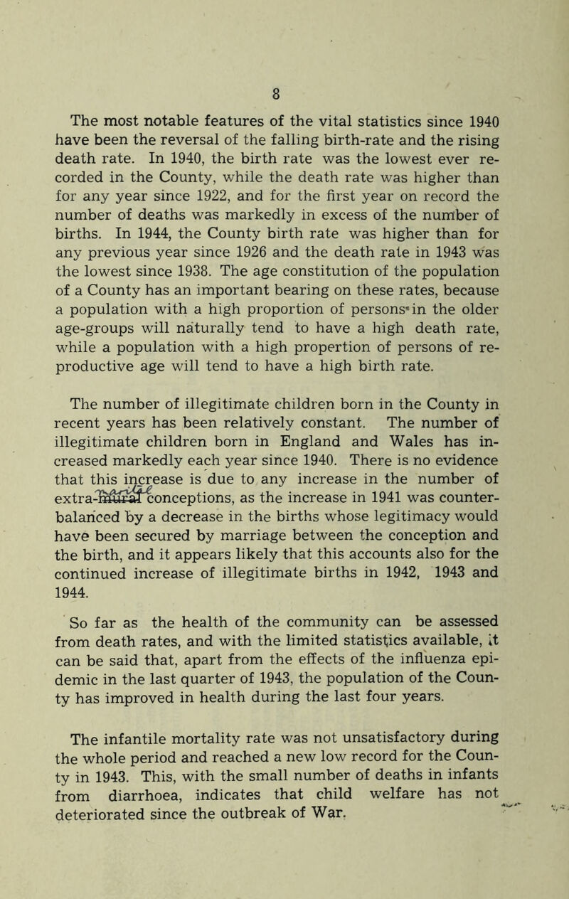 The most notable features of the vital statistics since 1940 have been the reversal of the falling birth-rate and the rising death rate. In 1940, the birth rate was the lowest ever re- corded in the County, while the death rate was higher than for any year since 1922, and for the first year on record the number of deaths was markedly in excess of the number of births. In 1944, the County birth rate was higher than for any previous year since 1926 and the death rate in 1943 was the lowest since 1938. The age constitution of the population of a County has an important bearing on these rates, because a population with a high proportion of persons* in the older age-groups will naturally tend to have a high death rate, while a population with a high proportion of persons of re- productive age will tend to have a high birth rate. The number of illegitimate children born in the County in recent years has been relatively constant. The number of illegitimate children born in England and Wales has in- creased markedly each year since 1940. There is no evidence that this increase is due to any increase in the number of extra^^^^fconceptions, as the increase in 1941 was counter- balanced by a decrease in the births whose legitimacy would have been secured by marriage between the conception and the birth, and it appears likely that this accounts also for the continued increase of illegitimate births in 1942, 1943 and 1944. So far as the health of the community can be assessed from death rates, and with the limited statistics available, it can be said that, apart from the effects of the influenza epi- demic in the last quarter of 1943, the population of the Coun- ty has improved in health during the last four years. The infantile mortality rate was not unsatisfactory during the whole period and reached a new low record for the Coun- ty in 1943. This, with the small number of deaths in infants from diarrhoea, indicates that child welfare has not deteriorated since the outbreak of War,