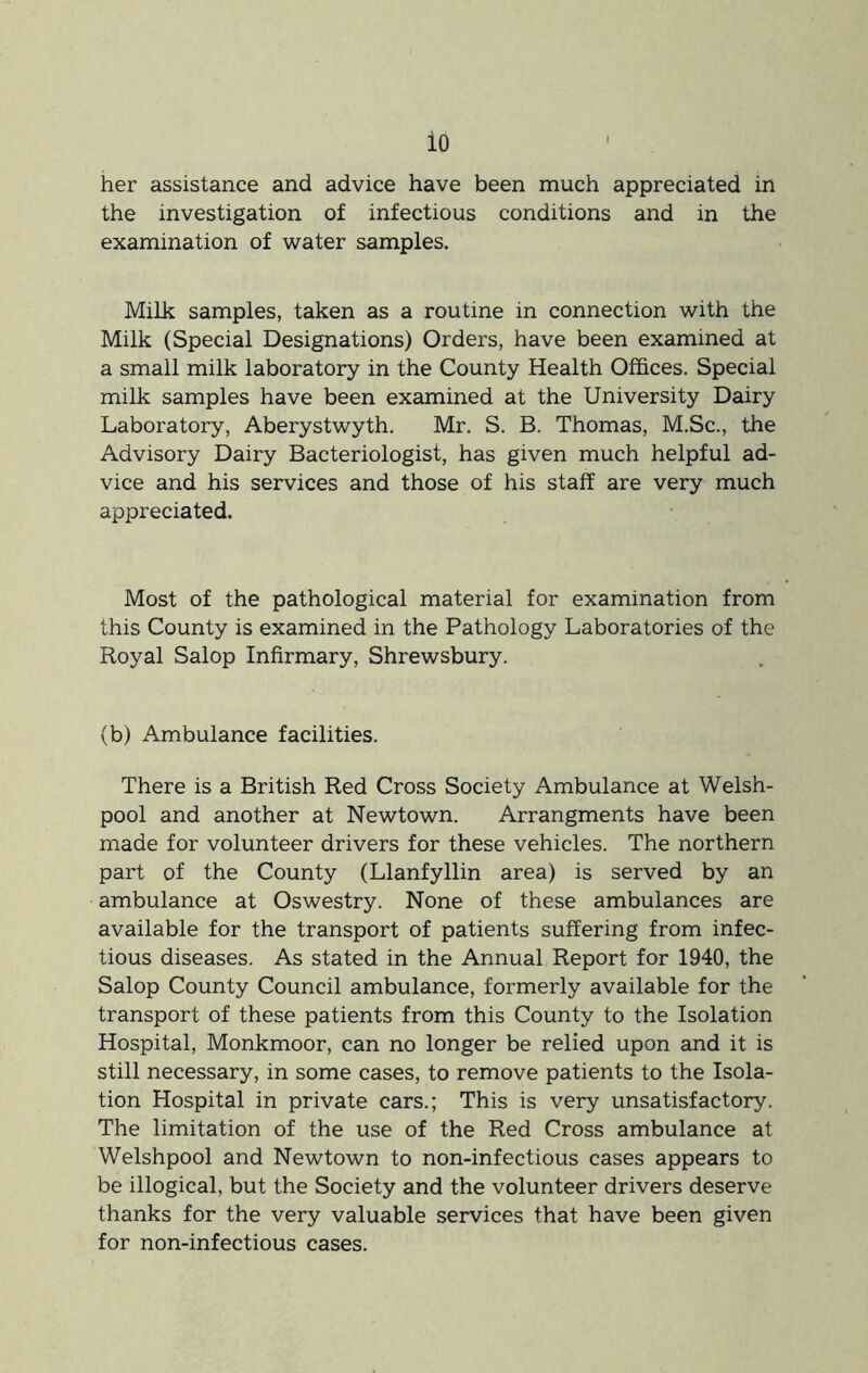 her assistance and advice have been much appreciated in the investigation of infectious conditions and in the examination of -water samples. Milk samples, taken as a routine in connection with the Milk (Special Designations) Orders, have been examined at a small milk laboratory in the County Health Offices. Special milk samples have been examined at the University Dairy Laboratory, Aberystwyth. Mr. S. B. Thomas, M.Sc., the Advisory Dairy Bacteriologist, has given much helpful ad- vice and his services and those of his staff are very much appreciated. Most of the pathological material for examination from this County is examined in the Pathology Laboratories of the Royal Salop Infirmary, Shrewsbury. (b) Ambulance facilities. There is a British Red Cross Society Ambulance at Welsh- pool and another at Newtown. Arrangments have been made for volunteer drivers for these vehicles. The northern part of the County (Llanfyllin area) is served by an ambulance at Oswestry. None of these ambulances are available for the transport of patients suffering from infec- tious diseases. As stated in the Annual Report for 1940, the Salop County Council ambulance, formerly available for the transport of these patients from this County to the Isolation Hospital, Monkmoor, can no longer be relied upon and it is still necessary, in some cases, to remove patients to the Isola- tion Hospital in private cars.; This is very unsatisfactory. The limitation of the use of the Red Cross ambulance at Welshpool and Newtown to non-infectious cases appears to be illogical, but the Society and the volunteer drivers deserve thanks for the very valuable services that have been given for non-infectious cases.