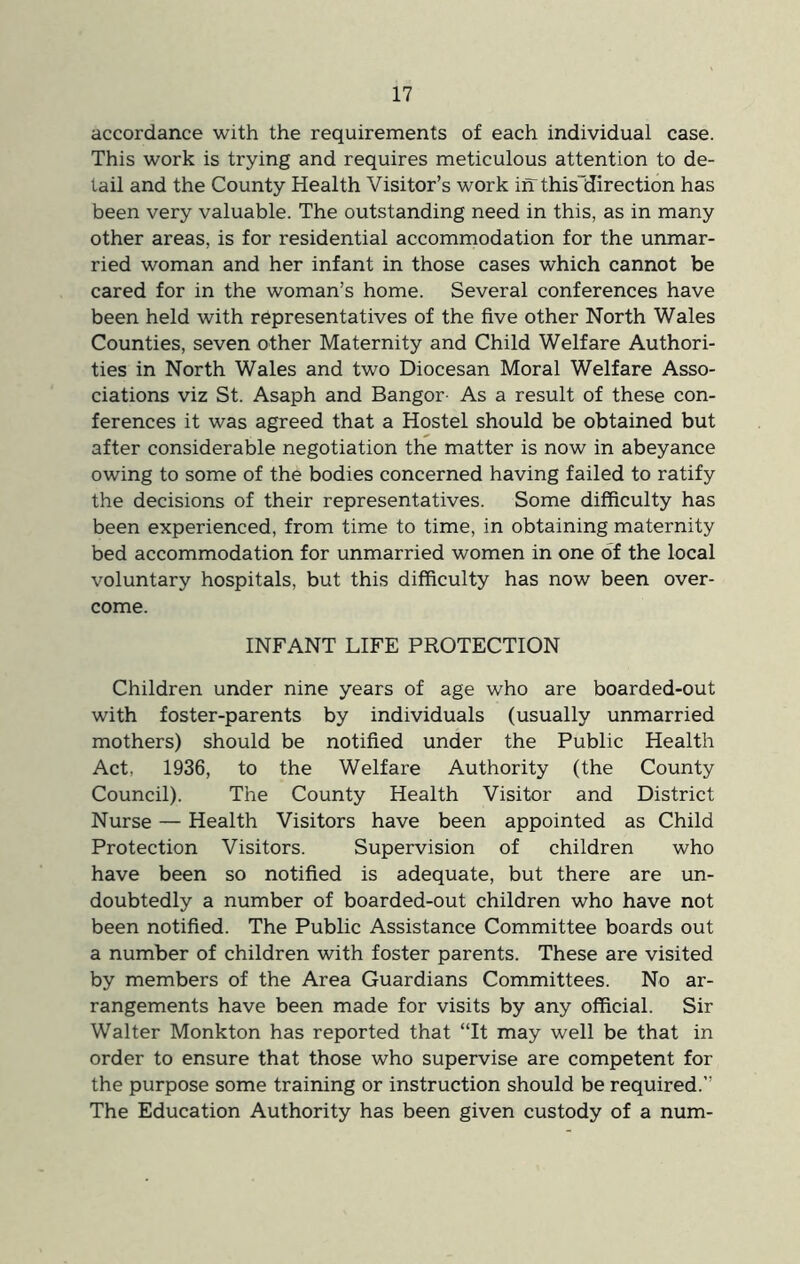 accordance with the requirements of each individual case. This work is trying and requires meticulous attention to de- tail and the County Health Visitor’s work in thisUirection has been very valuable. The outstanding need in this, as in many other areas, is for residential accommodation for the unmar- ried woman and her infant in those cases which cannot be cared for in the woman’s home. Several conferences have been held with representatives of the five other North Wales Counties, seven other Maternity and Child Welfare Authori- ties in North Wales and two Diocesan Moral Welfare Asso- ciations viz St. Asaph and Bangor- As a result of these con- ferences it was agreed that a Hostel should be obtained but after considerable negotiation the matter is now in abeyance owing to some of the bodies concerned having failed to ratify the decisions of their representatives. Some difficulty has been experienced, from time to time, in obtaining maternity bed accommodation for unmarried women in one of the local voluntary hospitals, but this difficulty has now been over- come. INFANT LIFE PROTECTION Children under nine years of age who are boarded-out with foster-parents by individuals (usually unmarried mothers) should be notified under the Public Health Act, 1936, to the Welfare Authority (the County Council). The County Health Visitor and District Nurse — Health Visitors have been appointed as Child Protection Visitors. Supervision of children who have been so notified is adequate, but there are un- doubtedly a number of boarded-out children who have not been notified. The Public Assistance Committee boards out a number of children with foster parents. These are visited by members of the Area Guardians Committees. No ar- rangements have been made for visits by any official. Sir Walter Monkton has reported that “It may well be that in order to ensure that those who supervise are competent for the purpose some training or instruction should be required.” The Education Authority has been given custody of a num-