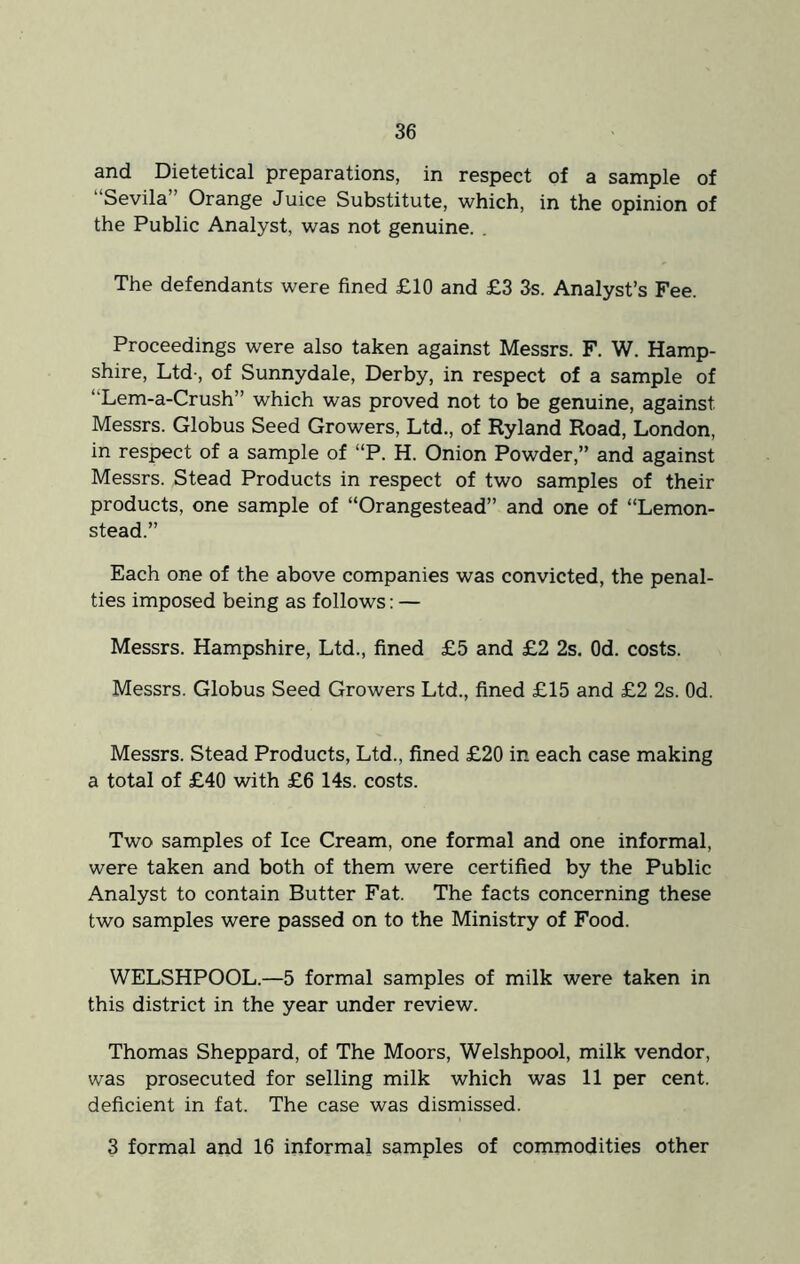 and Dietetical preparations, in respect of a sample of Sevila” Orange Juice Substitute, which, in the opinion of the Public Analyst, was not genuine. . The defendants were fined £10 and £3 3s. Analyst’s Fee. Proceedings were also taken against Messrs. F. W. Hamp- shire, Ltd-, of Sunnydale, Derby, in respect of a sample of “Lem-a-Crush” which was proved not to be genuine, against Messrs. Globus Seed Growers, Ltd., of Ryland Road, London, in respect of a sample of “P. H. Onion Powder,” and against Messrs. Stead Products in respect of two samples of their products, one sample of “Orangestead” and one of “Lemon- stead.” Each one of the above companies was convicted, the penal- ties imposed being as follows: — Messrs. Hampshire, Ltd., fined £5 and £2 2s. Od. costs. Messrs. Globus Seed Growers Ltd., fined £15 and £2 2s. Od. Messrs. Stead Products, Ltd., fined £20 in each case making a total of £40 with £6 14s. costs. Two samples of Ice Cream, one formal and one informal, were taken and both of them were certified by the Public Analyst to contain Butter Fat. The facts concerning these two samples were passed on to the Ministry of Food. WELSHPOOL.—5 formal samples of milk were taken in this district in the year under review. Thomas Sheppard, of The Moors, Welshpool, milk vendor, was prosecuted for selling milk which was 11 per cent, deficient in fat. The case was dismissed. 3 formal and 16 informal samples of commodities other