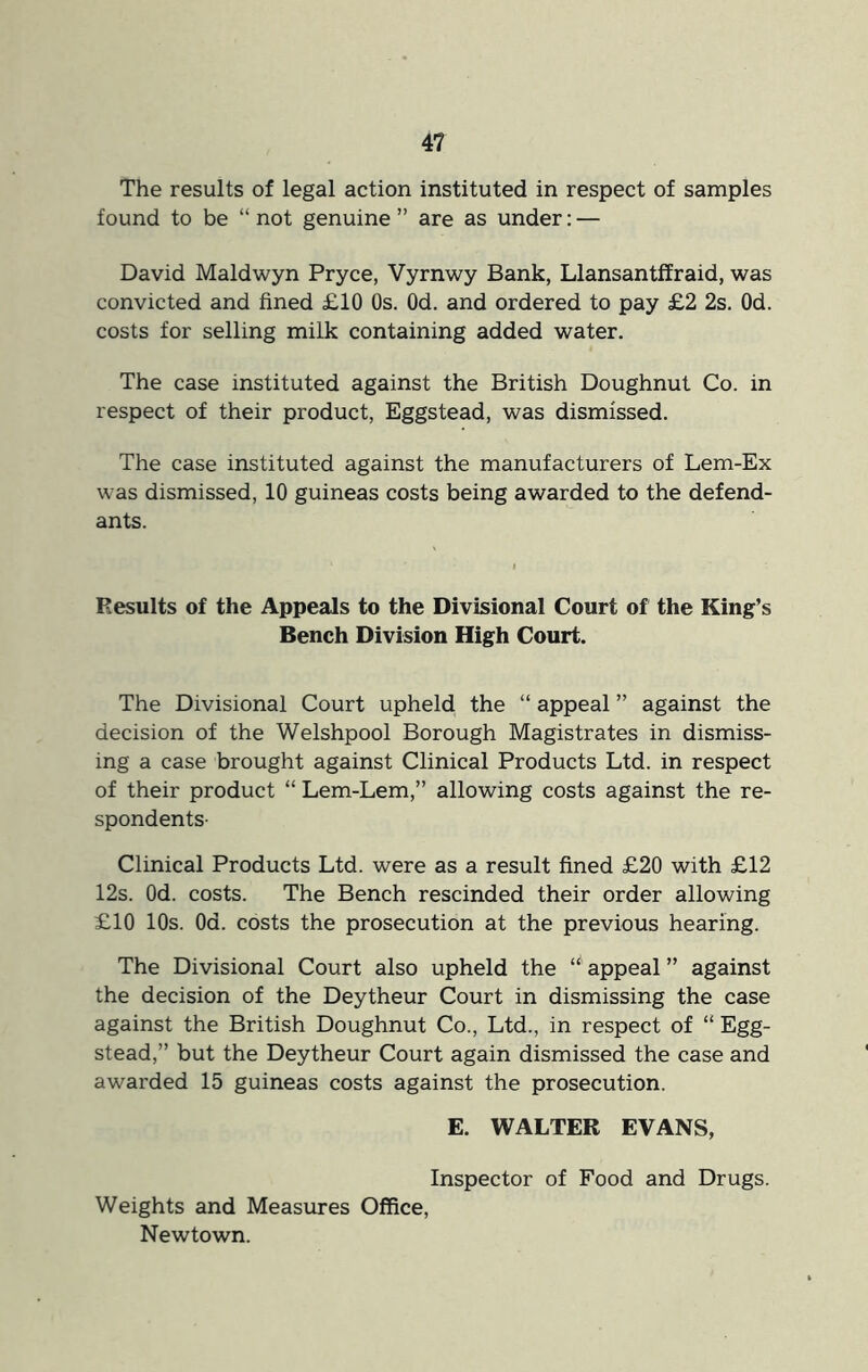 The results of legal action instituted in respect of samples found to be “ not genuine ” are as under: — David Maldwyn Pryce, Vyrnwy Bank, LlansantfEraid, was convicted and fined £10 Os. Od. and ordered to pay £2 2s. Od. costs for selling milk containing added water. The case instituted against the British Doughnut Co. in respect of their product, Eggstead, was dismissed. The case instituted against the manufacturers of Lem-Ex was dismissed, 10 guineas costs being awarded to the defend- ants. Results of the Appeals to the Divisional Court of the King’s Bench Division High Court. The Divisional Court upheld the “ appeal ” against the decision of the Welshpool Borough Magistrates in dismiss- ing a case brought against Clinical Products Ltd. in respect of their product “ Lem-Lem,” allowing costs against the re- spondents- Clinical Products Ltd. were as a result fined £20 with £12 12s. Od. costs. The Bench rescinded their order allowing £10 10s. Od. costs the prosecution at the previous hearing. The Divisional Court also upheld the appeal ” against the decision of the Deytheur Court in dismissing the case against the British Doughnut Co., Ltd., in respect of “ Egg- stead,” but the Deytheur Court again dismissed the case and awarded 15 guineas costs against the prosecution. E. WALTER EVANS, Inspector of Food and Drugs. Weights and Measures Office, Newtown.