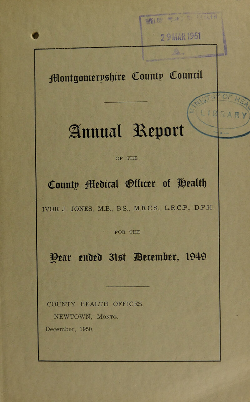 Annual 3^eport OF THE Count? iilebttal ©ffiter of Utaltl) IVOR J. JONES, M.B., B.S., M.R.C.S., L.R.C.P., D.P.H. FOR THE ^ear tnbef) Slot ©ttembcr, 1949 COUNTY HEALTH OFFICES, NEWTOWN, Montg.