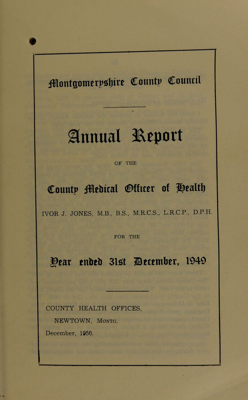 Annual IReport OF THE Countp iHtbital Officer of Jlealtli IVOR J. JONES, M.B., B.S., M.R.C.S., L.R.C.P., D.P.H. FOR THE ^car tnbtli Slot ©tttmlitr, 1949 COUNTY HEALTH OFFICES, NEWTOWN, Montg.