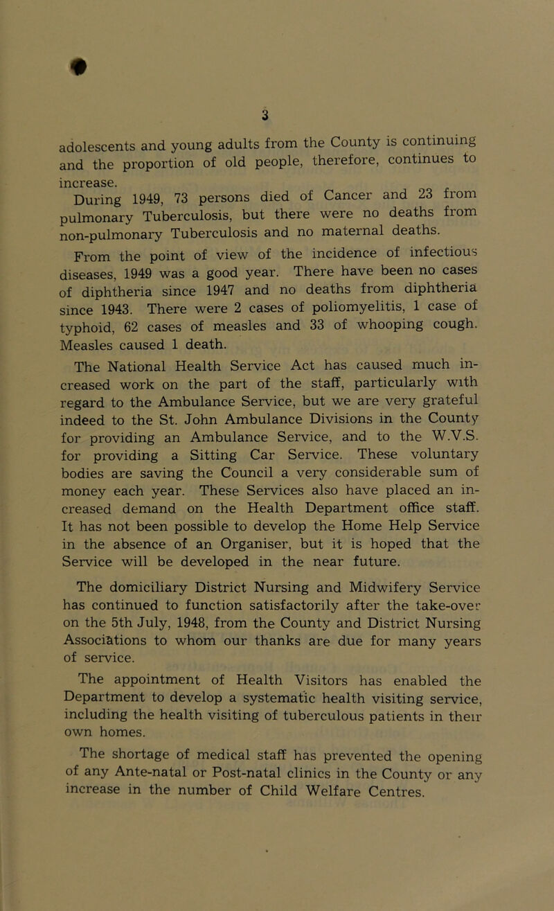 adolescents and young adults from the County is continuing and the proportion of old people, therefore, continues to increase. During 1949, 73 persons died of Cancer and 23 from pulmonary Tuberculosis, but there were no deaths from non-pulmonary Tuberculosis and no maternal deaths. From the point of view of the incidence of infectious diseases, 1949 was a good year. There have been no cases of diphtheria since 1947 and no deaths from diphtheria since 1943. There were 2 cases of poliomyelitis, 1 case of typhoid, 62 cases of measles and 33 of whooping cough. Measles caused 1 death. The National Health Service Act has caused much in- creased work on the part of the staff, particularly with regard to the Ambulance Service, but we are very grateful indeed to the St. John Ambulance Divisions in the County for providing an Ambulance Service, and to the W.V.S. for providing a Sitting Car Service. These voluntary bodies are saving the Council a very considerable sum of money each year. These Services also have placed an in- creased demand on the Health Department office staff. It has not been possible to develop the Home Help Service in the absence of an Organiser, but it is hoped that the Service will be developed in the near future. The domiciliary District Nursing and Midwifery Service has continued to function satisfactorily after the take-over on the 5th July, 1948, from the County and District Nursing Associations to whom our thanks are due for many years of service. The appointment of Health Visitors has enabled the Department to develop a systematic health visiting service, including the health visiting of tuberculous patients in their own homes. The shortage of medical staff has prevented the opening of any Ante-natal or Post-natal clinics in the County or any increase in the number of Child Welfare Centres.