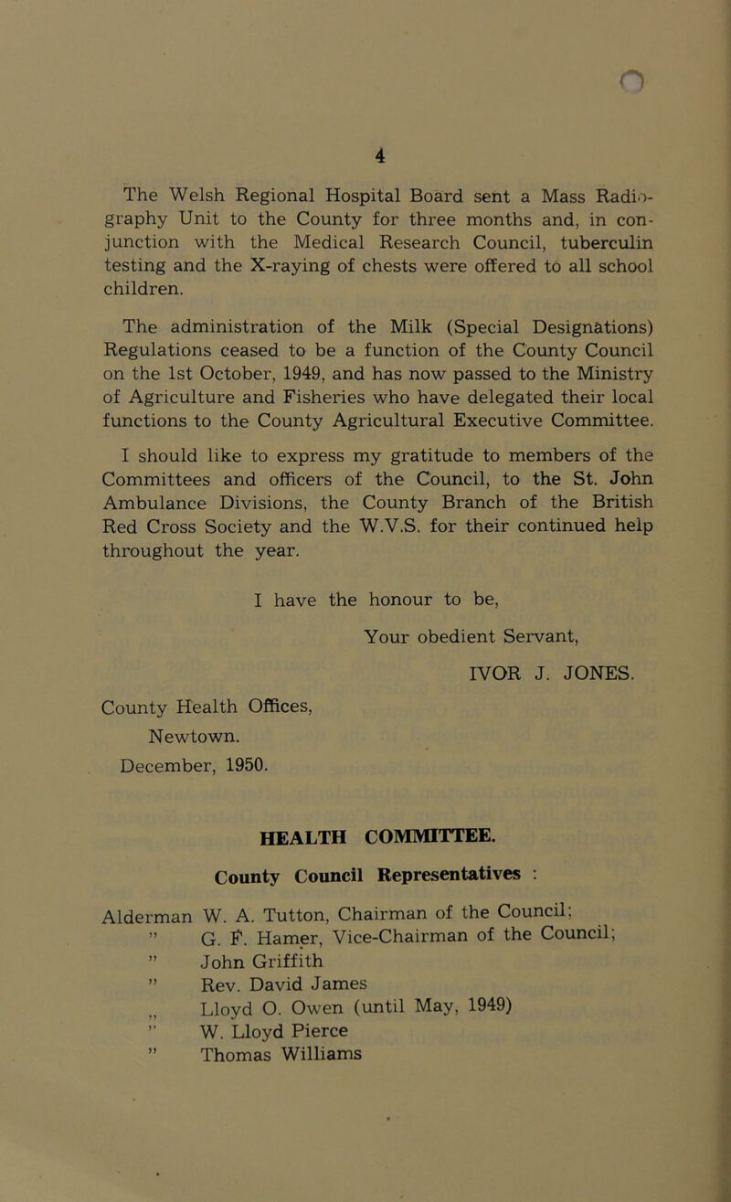 4 The Welsh Regional Hospital Board sent a Mass Radio- graphy Unit to the County for three months and, in con- junction with the Medical Research Council, tuberculin testing and the X-raying of chests were offered to all school children. The administration of the Milk (Special Designations) Regulations ceased to be a function of the County Council on the 1st October, 1949, and has now passed to the Ministry of Agriculture and Fisheries who have delegated their local functions to the County Agricultural Executive Committee. I should like to express my gratitude to members of the Committees and officers of the Council, to the St. John Ambulance Divisions, the County Branch of the British Red Cross Society and the W.V.S. for their continued help throughout the year. I have the honour to be. Your obedient Servant, County Health Offices, Newtown. December, 1950. IVOR J. JONES. HEALTH COMMITTEE. County Council Representatives : Alderman W. A. Tutton, Chairman of the Council, ” G. R. Hamer, Vice-Chairman of the Council; ” John Griffith ” Rev. David James Lloyd O. Owen (until May, 1949) ’’ W. Lloyd Pierce ” Thomas Williams