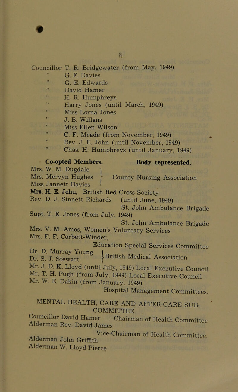 Councillor T. R. Bridgewater (from May, 1949) ’■ G. F. Davies ” G. E. Edwards ” David Hamer ’ H. R. Humphreys ” Harry Jones (until March, 1949) ” Miss Lorna Jones ” J. B. Willans Miss Ellen Wilson ” C. F. Meade (from November, 1949) ” Rev. J. E. John (until November, 1949) ” Chas. H. Humphreys (until January, 1949) Co-opted Members. Body represented. Mrs. W. M. Dugdale 1 Mrs. Mervyn Hughes h County Nursing Association Miss Jannett Davies 1 Mm. H. E. Jehu, British Red Cross Society Rev. D. J. Sinnett Richards (until June, 1949) St. John Ambulance Brigade Supt. T. E. Jones (from July, 1949) St. John Ambulance Brigade Mrs. V. M. Amos, Women’s Voluntary Services Mrs. F. F. Corbett-Winder, Education Special Services Committee Dr. D. Murray Young It-,.. Dr. S. J. Stewart j-British Medical Association Mr. J. D. K. Lloyd (until July, 1949) Local Executive Council Mr. T. H. Pugh (from July, 1949) Local Executive Council Mr. W. E. Dakin (from January, 1949) Hospital Management Committees. MENTAL HEALTH, CARE AND AFTER-CARE SUB- COMMITTEE Councillor David Hamer ... Chairman Alderman Rev. David James of Health Committee , Vice-Chairman of Health Committee Alderman John Griffith Alderman W. Lloyd Pierce