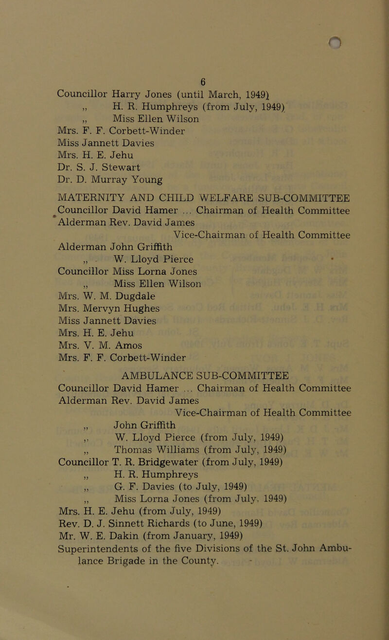 6 Councillor Harry Jones (until March, 1949) „ H. R. Humphreys (from July, 1949) „ Miss Ellen Wilson Mrs. F. F. Corbett-Winder Miss Jannett Davies Mrs. H. E. Jehu Dr. S. J. Stewart Dr. D. Murray Young MATERNITY AND CHILD WELFARE SUB-COMMITTEE Councillor David Hamer ... Chairman of Health Committee Alderman Rev. David James Vice-Chairman of Health Committee Alderman John Griffith „ - W. Lloyd Pierce Councillor Miss Lorna Jones „ Miss Ellen Wilson Mrs. W. M. Dugdale Mrs. Mervyn Hughes Miss Jannett Davies Mrs. H. E. Jehu Mrs. V. M. Amos Mrs. F. F. Corbett-Winder AMBULANCE SUB-COMMITTEE Councillor David Hamer ... Chairman of Health Committee Alderman Rev. David James Vice-Chairman of Health Committee „ John Griffith ,, W. Lloyd Pierce (from July, 1949) „ Thomas Williams (from July, 1949) Councillor T. R. Bridgewater (from July, 1949) „ H. R. Humphreys „ G. F. Davies (to July, 1949) „ Miss Lorna Jones (from July, 1949) Mrs. H. E. Jehu (from July, 1949) Rev. D. J. Sinnett Richards (to June, 1949) Mr. W. E. Dakin (from January, 1949) Superintendents of the five Divisions of the St. John Ambu- lance Brigade in the County.