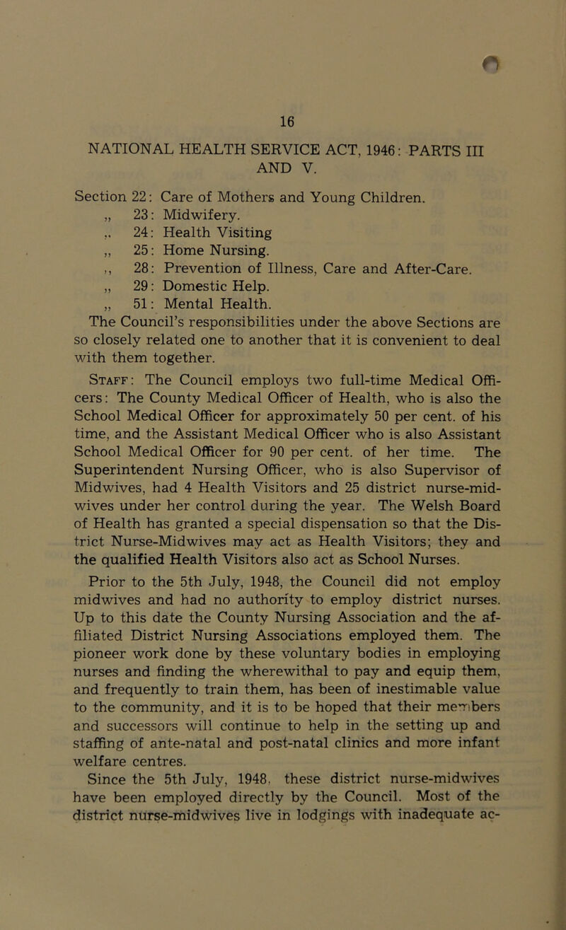 16 NATIONAL HEALTH SERVICE ACT, 1946: PARTS III AND V. Section 22: Care of Mothers and Young Children. „ 23: Midwifery. ,. 24: Health Visiting ,, 25: Home Nursing. ,, 28: Prevention of Illness, Care and After-Care. „ 29: Domestic Help. „ 51: Mental Health. The Council’s responsibilities under the above Sections are so closely related one to another that it is convenient to deal with them together. Staff: The Council employs two full-time Medical Offi- cers : The County Medical Officer of Health, who is also the School Medical Officer for approximately 50 per cent, of his time, and the Assistant Medical Officer who is also Assistant School Medical Officer for 90 per cent, of her time. The Superintendent Nursing Officer, who is also Supervisor of Midwives, had 4 Health Visitors and 25 district nurse-mid- wives under her control during the year. The Welsh Board of Health has granted a special dispensation so that the Dis- trict Nurse-Midwives may act as Health Visitors; they and the qualified Health Visitors also act as School Nurses. Prior to the 5th July, 1948, the Council did not employ midwives and had no authority to employ district nurses. Up to this date the County Nursing Association and the af- filiated District Nursing Associations employed them. The pioneer work done by these voluntary bodies in employing nurses and finding the wherewithal to pay and equip them, and frequently to train them, has been of inestimable value to the community, and it is to be hoped that their members and successors will continue to help in the setting up and staffing of ante-natal and post-natal clinics and more infant welfare centres. Since the 5th July, 1948, these district nurse-mid wives have been employed directly by the Council. Most of the district nurse-midwives live in lodgings with inadequate ac-