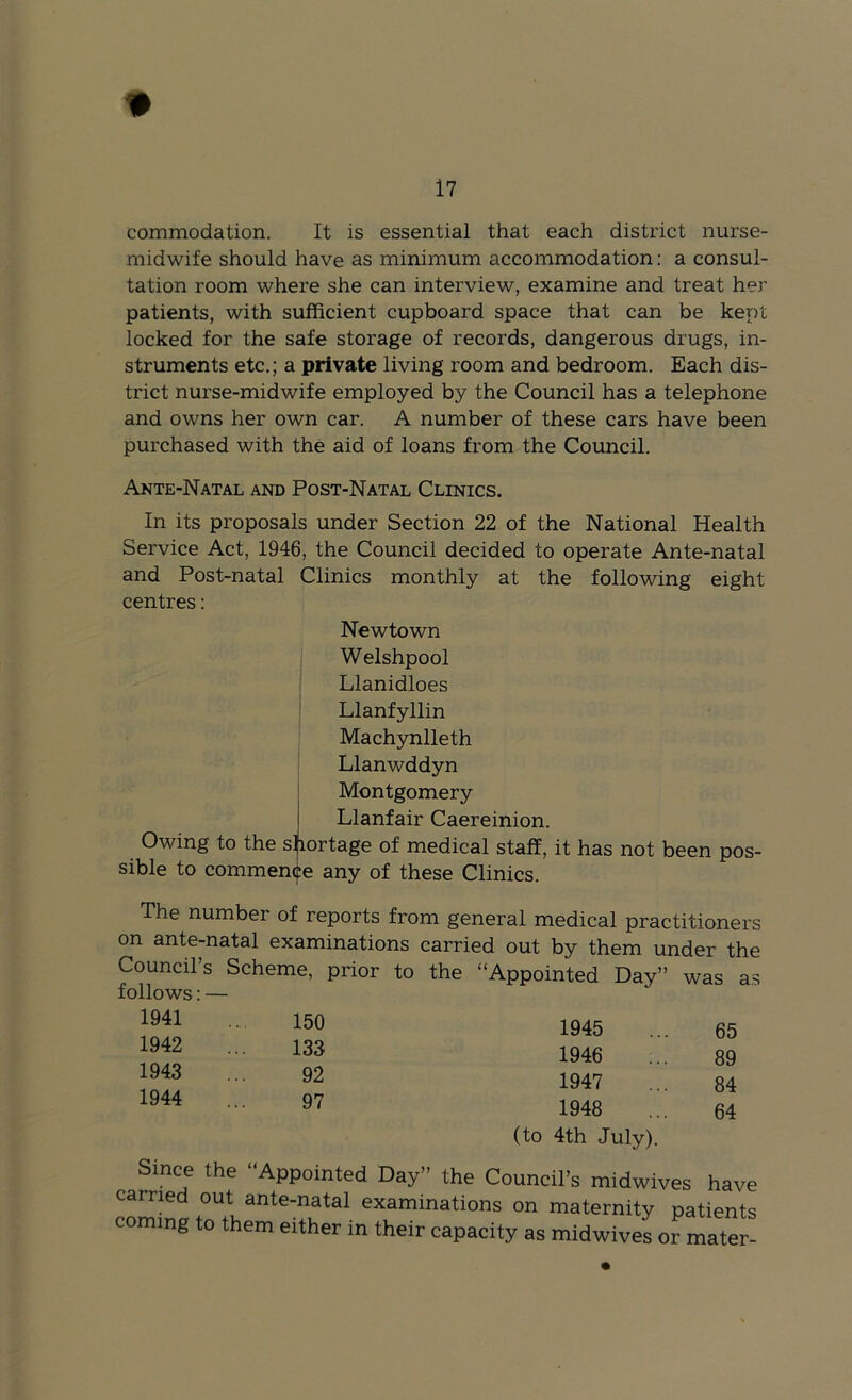 commodation. It is essential that each district nurse- midwife should have as minimum accommodation; a consul- tation room where she can interview, examine and treat her patients, with sufficient cupboard space that can be kept locked for the safe storage of records, dangerous drugs, in- struments etc.; a private living room and bedroom. Each dis- trict nurse-midwife employed by the Council has a telephone and owns her own car. A number of these cars have been purchased with the aid of loans from the Council. Ante-Natal and Post-Natal Clinics. In its proposals under Section 22 of the National Health Service Act, 1946, the Council decided to operate Ante-natal and Post-natal Clinics monthly at the following eight centres: Newtown Welshpool Llanidloes Llanfyllin Machynlleth Llanwddyn Montgomery Llanfair Caereinion. Owing to the sliortage of medical staff, it has not been pos- sible to commence any of these Clinics. The number of reports from general medical practitioners on ante-natal examinations carried out by them under the Council’s Scheme, prior to the “Appointed Day” was as follows: — “11 ■■ 1^0 1945 ... 65 1942 ... 133 194g g 1947 ... 84 97 1948 g4 (to 4th July). Since the “Appointed Day” the Council’s midwives have carried out ante-natal examinations on maternity patients coming to them either in their capacity as midwiveLr mater-