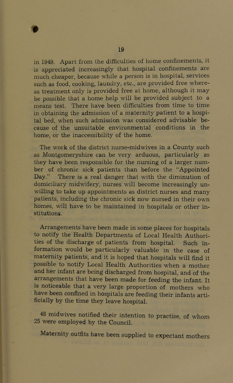 in 1949. Apart from the difficulties of home confinements, it is appreciated increasingly that hospital confinements are much cheaper, because while a person is in hospital, services such as food, cooking, laundry, etc., are provided free where- as treatment only is provided free at home, although it may be possible that a home help will be provided subject to a means test. There have been difficulties from time to time in obtaining the admission of a maternity patient to a hospi- tal bed, when such admission was considered advisable be- cause of the unsuitable environmental conditions in the home, or the inaccessibility of the home. The work of the district nurse-midwives in a County such as Montgomeryshire can be very arduous, particularly as they have been responsible for the nursing of a larger num- ber of chronic sick patients than before the “Appointed Day.” There is a real danger that with the diminution of domiciliary midwifery, nurses will become increasingly un- willing to take up appointments as district nurses and many patients, including the chronic sick now nursed in their own homes, will have to be maintained in hospitals or other in- stitutions. Arrangements have been made in some places for hospitals to notify the Health Departments of Local Health Authori- ties of the discharge of patients from hospital. Such in- formation would be particularly valuable in the case of maternity patients, and it is hoped that hospitals will find it possible to notify Local Health Authorities when a mother and her infant are being discharged from hospital, and of the arrangements that have been made for feeding the infant. It is noticeable that a very large proportion of mothers who have been confined in hospitals are feeding their infants arti- ficially by the time they leave hospital. 48 midwives notified their intention to practise, of whom 25 were employed by the Council. Maternity outfits have been supplied to expectant mothers