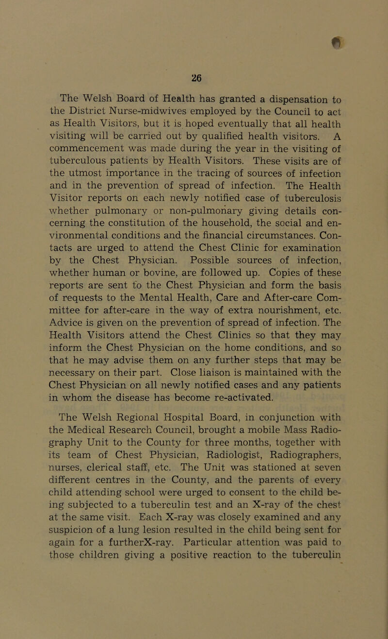 The Welsh Board of Health has granted a dispensation to the District Nurse-midwives employed by the Council to act as Health Visitors, but it is hoped eventually that all health visiting will be carried out by qualified health visitors. A commencement was made during the year in the visiting of tuberculous patients by Health Visitors. These visits are of the utmost importance in the tracing of sources of infection and in the prevention of spread of infection. The Health Visitor reports on each newly notified case of tuberculosis whether pulmonary or non-pulmoriary giving details con- cerning the constitution of the household, the social and en- vironmental conditions and the financial circumstances. Con- tacts are urged to attend the Chest Clinic for examination by the Chest Physician. Possible sources of infection, whether human or bovine, are followed up. Copies of these reports are sent to the Chest Physician and form the basis of requests to the Mental Health, Care and After-care Com- mittee for after-care in the way of extra nourishment, etc. Advice is given on the prevention of spread of infection. The Health Visitors attend the Chest Clinics so that they may inform the Chest Physician on the home conditions, and so that he may advise them on any further steps that may be necessary on their part. Close liaison is maintained with the Chest Physician on all newly notified cases and any patients in whom the disease has become re-activated. The Welsh Regional Hospital Board, in conjunction with the Medical Research Council, brought a mobile Mass Radio- graphy Unit to the County for three months, together with its team of Chest Physician, Radiologist, Radiographers, nurses, clerical staff, etc. The Unit was stationed at seven different centres in the County, and the parents of every child attending school were urged to consent to the child be- ing subjected to a tuberculin test and an X-ray of the chest at the same visit. Each X-ray was closely examined and any suspicion of a lung lesion resulted in the child being sent for again for a furtherX-ray. Particular attention was paid to those children giving a positive reaction to the tuberculin