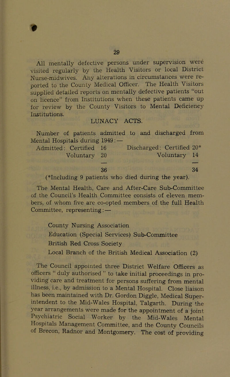 '0 29 All mentally defective persons under supervision were visited regulai'ly by the Health Visitors or local District Nurse-midwives. Any alterations in circumstances were re- ported to the County Medical Officer. The Health Visitors supplied detailed reports on mentally defective patients “out on licence” from Institutions when these patients came up for review by the County Visitors to Mental Deficiency Institutions. LUNACY ACTS. Number of patients admitted to and discharged from Mental Hospitals during 1949: — Admitted; Certified 16 Discharged: Certified 20* Voluntary 20 Voluntary 14 36 34 (*Including 9 patients who died during the year). The Mental Health, Care and After-Care Sub-Committee of the Council’s Health Committee consists of eleven mem- bers, of whom five are co-opted members of the full Health Committee, representing: — County Nursing Association Education (Special Services) Sub-Committee British Red Cross Society Local Branch of the British Medical Association (2) The Council appointed three District Welfare Officers as officers “ duly authorised ” to take initial proceedings in pro- viding care and treatment for persons suffering from mental illness, i.e., by admission to a Mental Hospital. Close liaison has been maintained with Dr. Gordon Diggle, Medical Super- intendent to the Mid-Wales Hospital, Talgarth. During the year arrangements were made for the appointment of a joint Psychiatric Social Worker by the Mid-Wales Mental Hospitals Management Committee, and the County Councils of Brecon, Radnor and Montgomery, The cost of providing