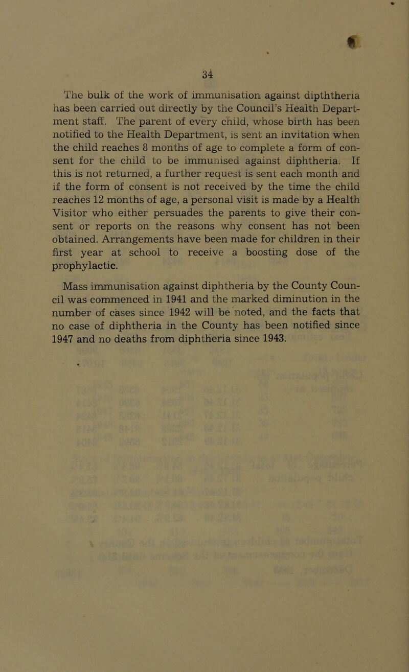 34 The bulk of the work of immunisation against dipththeria has been carried out directly by the Council’s Health Depart- ment staff. The parent of every child, whose birth has been notified to the Health Department, is sent an invitation when the child reaches 8 months of age to complete a form of con- sent for the child to be immunised against diphtheria. If this is not returned, a further request is sent each month and if the form of consent is not received by the time the child reaches 12 months of age, a personal visit is made by a Health Visitor who either persuades the parents to give their con- sent or reports on the reasons why consent has not been obtained. Arrangements have been made for children in their first year at school to receive a boosting dose of the prophylactic. Mass immunisation against diphtheria by the County Coun- cil was commenced in 1941 and the marked diminution in the number of cases since 1942 will be noted, and the facts that no case of diphtheria in the County has been notified since 1947 and no deaths from diphtheria since 1943.
