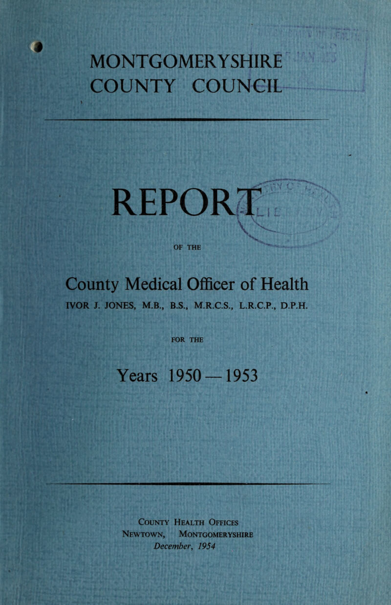 MONTGOMERYSHIRE COUNTY COUNCIL OF THE County Medical Officer of Health IVOR J. JONES, M.B., B.S., M.R.C.S., L.R.C.P., D.P.H. FOR THE Years 1950 — 1953 County Health Offices Newtown, Montgomeryshire December, 1954