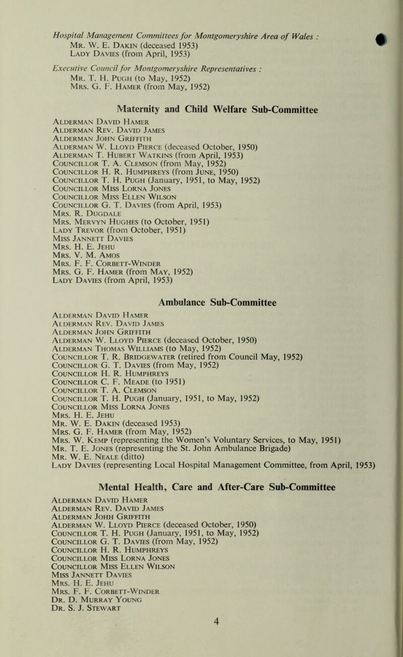 Hospital Management Committees for Montgomeryshire Area of Wales : Mr. W. E. Dakin (deceased 1953) Lady Davies (from April, 1953) Executive Council for Montgomeryshire Representatives : Mr. T. H. Pugh (to May, 1952) Mrs. G. F. Hamer (from May, 1952) Maternity and Child Welfare Sub-Committee Alderman David Hamer Alderman Rev. David James Alderman John Griffith Alderman W. Lloyd Pierce (deceased October, 1950) Alderman T. Hubert Watkins (from April, 1953) Councillor T. A. Clemson (from May, 1952) Councillor H. R. Humphreys (from June, 1950) Councillor T. H. Pugh (January, 1951, to May, 1952) Councillor Miss Lorna Jones Councillor Miss Ellen Wilson Councillor G. T. Davies (from April, 1953) Mrs. R. Dugdale Mrs. Mervyn Hughes (to October, 1951) Lady Trevor (from October, 1951) Miss Jannett Davies Mrs. H. E. Jehu Mrs. V. M. Amos Mrs. F. F. Corbett-Winder Mrs. G. F. Hamer (from May, 1952) Lady Davies (from April, 1953) Ambulance Sub-Committee Alderman David Hamer Alderman Rev. David James Alderman John Griffith Alderman W. Lloyd Pierce (deceased October, 1950) Alderman Thomas Williams (to May, 1952) Councillor T. R. Bridgewater (retired from Council May, 1952) Councillor G. T. Davies (from May, 1952) Councillor H. R. Humphreys Councillor C. F. Meade (to 1951) Councillor T. A. Clemson Councillor T. H. Pugh (January, 1951, to May, 1952) Councillor Miss Lorna Jones Mrs. H. E. Jehu Mr. W. E. Dakin (deceased 1953) Mrs. G. F. Hamer (from May, 1952) Mrs. W. Kemp (representing the Women’s Voluntary Services, to May, 1951) Mr. T. E. Jones (representing the St. John Ambulance Brigade) Mr. W. E. Neale (ditto) Lady Davies (representing Local Hospital Management Committee, from April, 1953) Mental Health, Care and After-Care Sub-Committee Alderman David Hamer Alderman Rev. David James Alderman Johh Griffith Alderman W. Lloyd Pierce (deceased October, 1950) Councillor T. H. Pugh (January, 1951, to May, 1952) Councillor G. T. Davies (from May, 1952) Councillor H. R. Humphreys Councillor Miss Lorna Jones Councillor Miss Ellen Wilson Miss Jannett Davies Mrs. H. E. Jehu Mrs. F. F. Corbett-Winder Dr. D. Murray Young Dr. S. J. Stewart