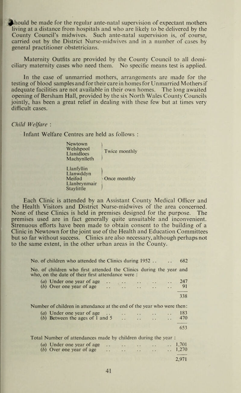I Should be made for the regular ante-natal supervision of expectant mothers living at a distance from hospitals and who are likely to be delivered by the 'I County Council’s midwives. Such ante-natal supervision is, of course, jj carried out by the District Nurse-midwives and in a number of cases by I general practitioner obstetricians. Maternity Outfits are provided by the County Council to all domi- ciliary maternity cases who need them. No specific means test is applied. In the case of unmarried mothers, arrangements are made for the testing of blood samples and for their care in homes for Unmarried Mothers if adequate facilities are not available in their own homes. The long awaited opening of Bersham Hall, provided by the six North Wales County Councils II jointly, has been a great relief in dealing with these few but at times very difficult cases. Child Welfare : Infant Welfare Centres are held as follows ; Newtown Welshpool Llanidloes Machynlleth Llanfyllin Llanwddyn Meifod - Once monthly Llanbrynmair ■ Staylittle ' Twice monthly Each Clinic is attended by an Assistant County Medical Officer and the Health Visitors and District Nurse-midwives of the area concerned. None of these Clinics is held in premises designed for the purpose. The premises used are in fact generally quite unsuitable and inconvenient. Strenuous efforts have been made to obtain consent to the building of a Clinic in Newtown for the joint use of the Health and Education Committees but so far without success. Clinics are also necessary, although perhaps not to the same extent, in the other urban areas in the County. No. of children who attended the Clinics during 1952 .. .. 682 No. of children who first attended the Clinics during the year and who, on the date of their first attendance were : (a) Under one year of age .. .. .. .. .. 247 (h) Over one year of age .. .. .. .. .. 91 338 Number of children in attendance at the end of the year who were then: (a) Under one year of age .. .. .. .. 183 (h) Between the ages of 1 and 5 .. .. .. .. 470 653 Total Number of attendances made by children during the year : (a) Under one year of age .. .. .. .. .. 1,701 (b) Over one year of age .. .. .. 1,270 2,91 \