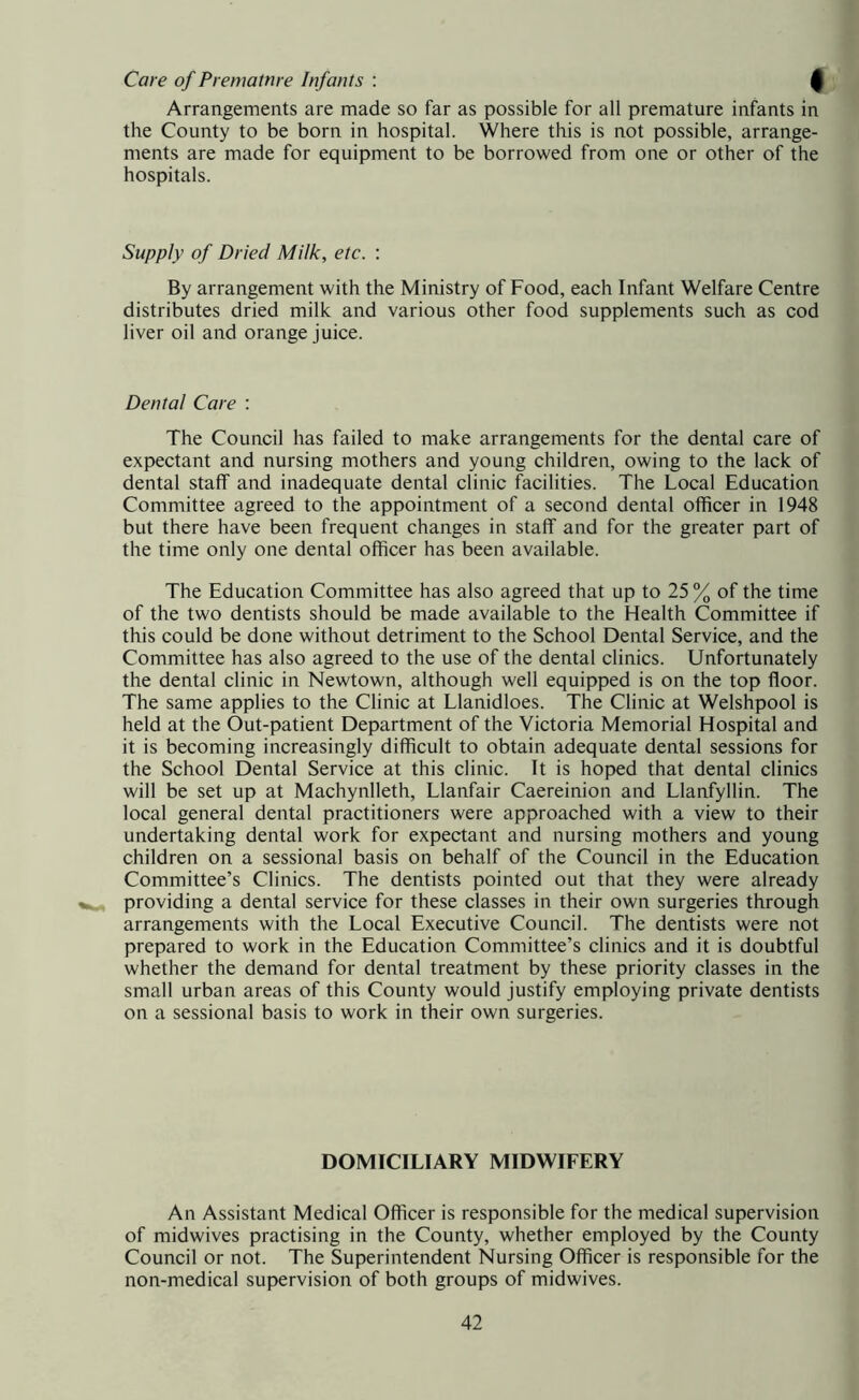 Care of Preniatnre Infants : 0 Arrangements are made so far as possible for all premature infants in the County to be born in hospital. Where this is not possible, arrange- ments are made for equipment to be borrowed from one or other of the hospitals. Supply of Dried Milk, etc. : By arrangement with the Ministry of Food, each Infant Welfare Centre distributes dried milk and various other food supplements such as cod liver oil and orange juice. Dental Care : The Council has failed to make arrangements for the dental care of expectant and nursing mothers and young children, owing to the lack of dental staff and inadequate dental clinic facilities. The Local Education Committee agreed to the appointment of a second dental officer in 1948 but there have been frequent changes in staff and for the greater part of the time only one dental officer has been available. The Education Committee has also agreed that up to 25 % of the time of the two dentists should be made available to the Health Committee if this could be done without detriment to the School Dental Service, and the Committee has also agreed to the use of the dental clinics. Unfortunately the dental clinic in Newtown, although well equipped is on the top floor. The same applies to the Clinic at Llanidloes. The Clinic at Welshpool is held at the Out-patient Department of the Victoria Memorial Hospital and it is becoming increasingly difficult to obtain adequate dental sessions for the School Dental Service at this clinic. It is hoped that dental clinics will be set up at Machynlleth, Llanfair Caereinion and Llanfyllin. The local general dental practitioners were approached with a view to their undertaking dental work for expectant and nursing mothers and young children on a sessional basis on behalf of the Council in the Education Committee’s Clinics. The dentists pointed out that they were already providing a dental service for these classes in their own surgeries through arrangements with the Local Executive Council. The dentists were not prepared to work in the Education Committee’s clinics and it is doubtful whether the demand for dental treatment by these priority classes in the small urban areas of this County would justify employing private dentists on a sessional basis to work in their own surgeries. DOMICILIARY MIDWIFERY An Assistant Medical Officer is responsible for the medical supervision of midwives practising in the County, whether employed by the County Council or not. The Superintendent Nursing Officer is responsible for the non-medical supervision of both groups of midwives.