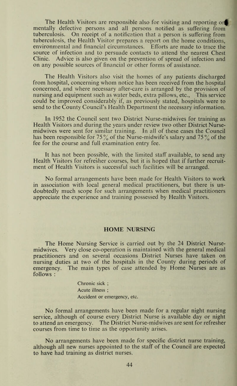 The Health Visitors are responsible also for visiting and reporting oi-^ mentally defective persons and all persons notified as suffering from tuberculosis. On receipt of a notification that a person is suffering from tuberculosis, the Health Visitor prepares a report on the home conditions, environmental and financial circumstances. Efforts are made to trace the source of infection and to persuade contacts to attend the nearest Chest Clinic. Advice is also given on the prevention of spread of infection and on any possible sources of financial or other forms of assistance. The Health Visitors also visit the homes of any patients discharged from hospital, concerning whom notice has been received from the hospital concerned, and where necessary after-care is arranged by the provision of nursing and equipment such as water beds, extra pillows, etc.. This service could be improved considerably if, as previously stated, hospitals were to send to the County Council’s Health Department the necessary information. In 1952 the Council sent two District Nurse-midwives for training as Health Visitors and during the years under review two other District Nurse- midwives were sent for similar training. In all of these cases the Council has been responsible for 75 % of the Nurse-midwife’s salary and 75 % of the fee for the course and full examination entry fee. It has not been possible, with the limited staff available, to send any Health Visitors for refresher courses, but it is hoped that if further recruit- ment of Health Visitors is successful such facilities will be arranged. No formal arrangements have been made for Health Visitors to work in association with local general medical practitioners, but there is un- doubtedly much scope for such arrangements when medical practitioners appreciate the experience and training possessed by Health Visitors. HOME NURSING The Home Nursing Service is carried out by the 24 District Nurse- midwives. Very close co-operation is maintained with the general medical practitioners and on several occasions District Nurses have taken on nursing duties at two of the hospitals in the County during periods of emergency. The main types of case attended by Home Nurses are as follows : Chronic sick ; Acute illness ; Accident or emergency, etc. No formal arrangements have been made for a regular night nursing service, although of course every District Nurse is available day or night to attend an emergency. The District Nurse-midwives are sent for refresher courses from time to time as the opportunity arises. No arrangements have been made for specific district nurse training, although all new nurses appointed to the staff of the Council are expected to have had training as district nurses.
