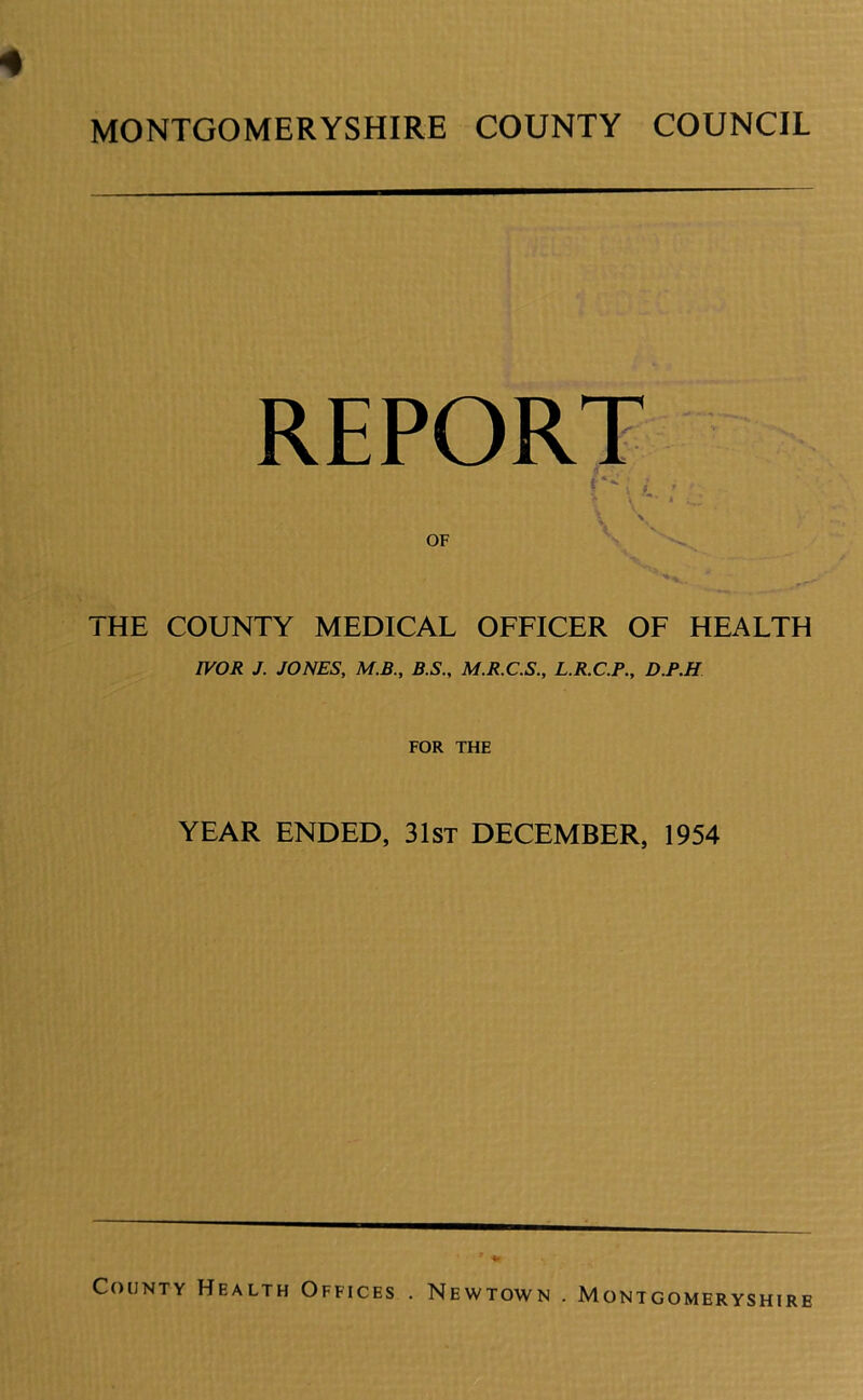 REPORT OF THE COUNTY MEDICAL OFFICER OF HEALTH IVOR J. JONES, M.B., B.S., M.R.C.S., L.R.C.P., D.F.H FOR THE YEAR ENDED, 31st DECEMBER, 1954 ONTGOMERYSHIRE