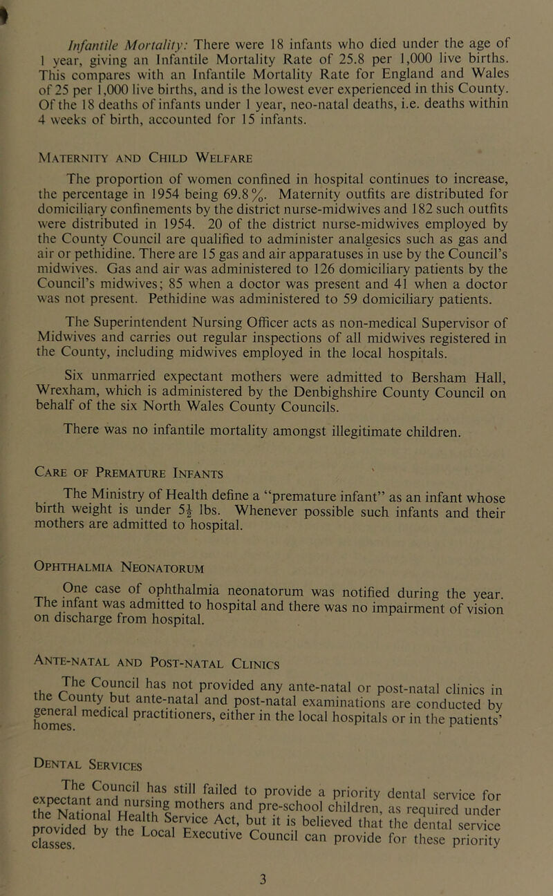 I Infantile Mortality: There were 18 infants who died under the age of 1 year, giving an Infantile Mortality Rate of 25.8 per 1,000 live births. This compares with an Infantile Mortality Rate for England and Wales of 25 per 1,000 live births, and is the lowest ever experienced in this County. Of the 18 deaths of infants under 1 year, neo-natal deaths, i.e. deaths within 4 weeks of birth, accounted for 15 infants. Maternity and Child Welfare The proportion of women confined in hospital continues to increase, the percentage in 1954 being 69.8%. Maternity outfits are distributed for domiciliary confinements by the district nurse-midwives and 182 such outfits were distributed in 1954. 20 of the district nurse-midwives employed by the County Council are qualified to administer analgesics such as gas and air or pethidine. There are 15 gas and air apparatuses in use by the Council’s midwives. Gas and air was administered to 126 domiciliary patients by the Council’s midwives; 85 when a doctor was present and 41 when a doctor was not present. Pethidine was administered to 59 domiciliary patients. The Superintendent Nursing Officer acts as non-medical Supervisor of Midwives and carries out regular inspections of all midwives registered in the County, including midwives employed in the local hospitals. Six unmarried expectant mothers were admitted to Bersham Hall, Wrexham, which is administered by the Denbighshire County Council on behalf of the six North Wales County Councils. There was no infantile mortality amongst illegitimate children. Care of Premature Infants The Ministry of Health define a “premature infant” as an infant whose birth weight is under 5^ lbs. Whenever possible such infants and their mothers are admitted to hospital. Ophthalmia Neonatorum One case of ophthalmia neonatorum was notified during the year, he infant was admitted to hospital and there was no impairment of vision on discharge from hospital. Ante-natal and Post-natal Clinics Council has not provided any ante-natal or post-natal chnics in tne County but ante-natal and post-natal examinations are conducted bv homes practitioners, either in the local hospitals or in the patients’ Dental Services exnectanl^nH n still failed to provide a priority dental service for fhf Natonal Hen pre-school children, as required under provideTrv (he L f n “ do'tttll service daslef Executive Council can provide for these priority