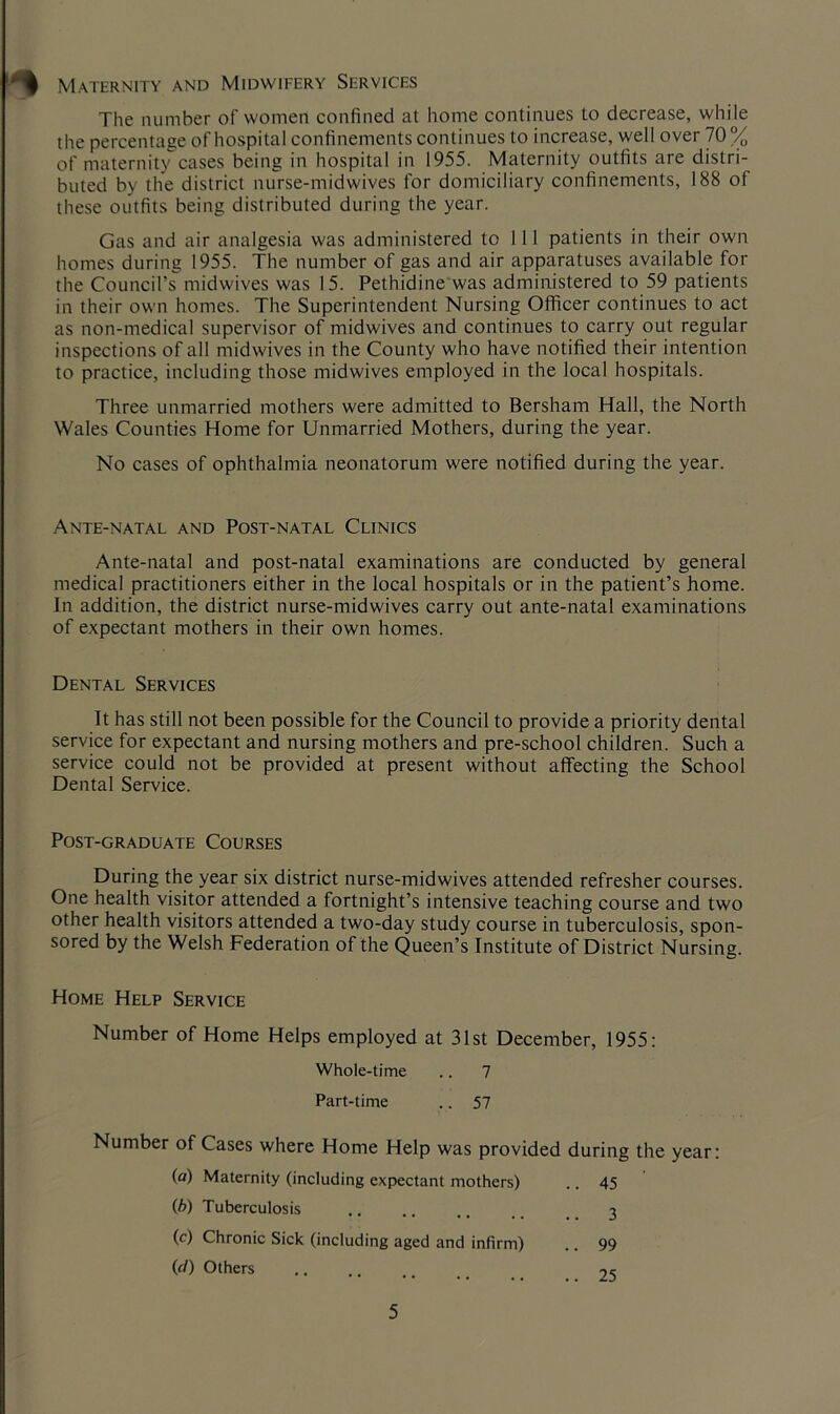 Maternity and Midwifery Services The number of women confined at home continues to decrease, while the percentage of hospital confinements continues to increase, well over 70% of maternity cases being in hospital in 1955. Maternity outfits are distri- buted by the district nurse-midwives for domiciliary confinements, 188 of these outfits being distributed during the year. Gas and air analgesia was administered to 111 patients in their own homes during 1955. The number of gas and air apparatuses available for the Council’s midwives was 15. Pethidine was administered to 59 patients in their own homes. The Superintendent Nursing Officer continues to act as non-medical supervisor of midwives and continues to carry out regular inspections of all midwives in the County who have notified their intention to practice, including those midwives employed in the local hospitals. Three unmarried mothers were admitted to Bersham Hall, the North Wales Counties Home for Unmarried Mothers, during the year. No cases of ophthalmia neonatorum were notified during the year. Ante-natal and Post-natal Clinics Ante-natal and post-natal examinations are conducted by general medical practitioners either in the local hospitals or in the patient’s home. In addition, the district nurse-midwives carry out ante-natal examinations of expectant mothers in their own homes. Dental Services It has still not been possible for the Council to provide a priority dental service for expectant and nursing mothers and pre-school children. Such a service could not be provided at present without affecting the School Dental Service. Post-graduate Courses During the year six district nurse-midwives attended refresher courses. One health visitor attended a fortnight’s intensive teaching course and two other health visitors attended a two-day study course in tuberculosis, spon- sored by the Welsh Federation of the Queen’s Institute of District Nursing. Home Help Service Number of Home Helps employed at 31st December, 1955: Whole-time .. 7 Part-time .. 57 Number of Cases where Home Help was provided during the year (a) Maternity (including expectant mothers) ..45 (b) Tuberculosis .. 3 (c) Chronic Sick (including aged and infirm) .. 99 (d) Others .. 25