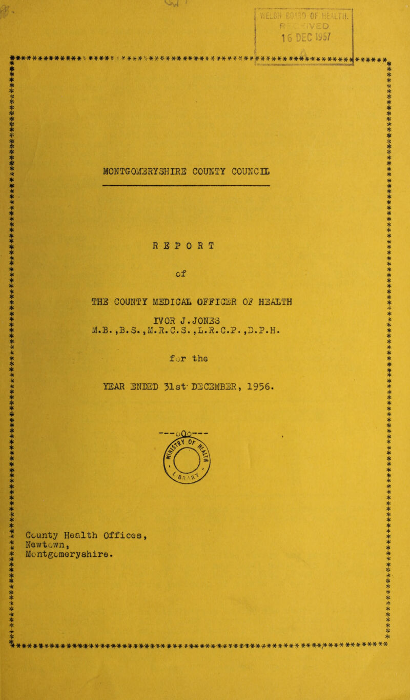 #**■»*** ************* i************* **** ***** ***** * **** * a.-******************************* ****** -******** ****** *************-; ***** WELCH :;•• ^ OF h-'uit. F :VED 16 DEC 1^57 * ***';• ****** ****** ************* ************^***** MONTGOMERYSHIRE COUNTY COUNCIL REPORT of THE COUNTY MEDICAL OFFICER OF HEALTH IVOR J.JONES M.B.,B.S.,M.R.C.S.,L.R.C.P.,D.P.H. f^r the YEAR ENDED 31st*DECEMBER, 1956. County Health Offices, Newtown, Montgomeryshire. *** *********M***-#****** *•*•-**-** »**•*■* #**•**¥* ****** ***** **^,**** ******** ************** ********************* **********************»-************** *********** *********************