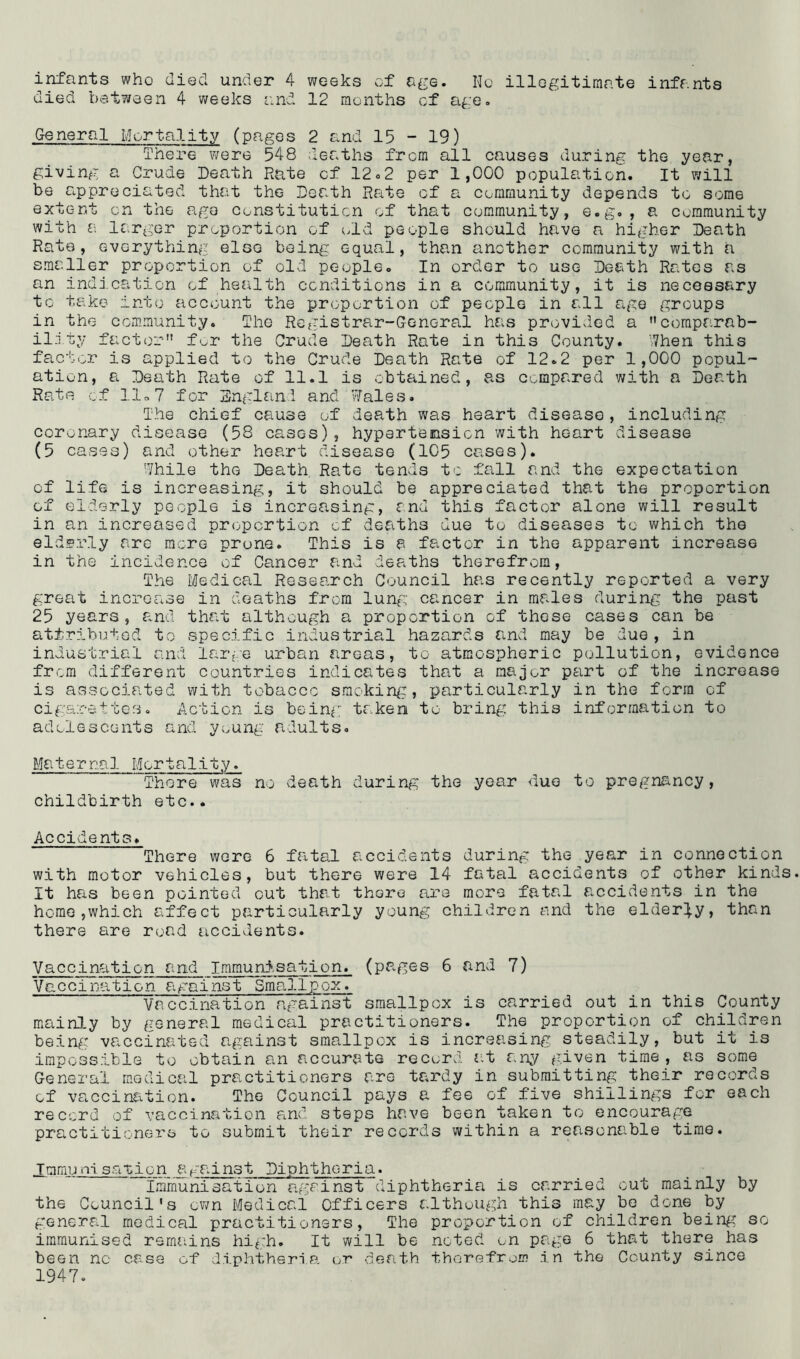 died between 4 weeks and 12 months of age. General Mortality (pages 2 and 15 - 19) There were 548 deaths from all causes during the year, giving a Crude Death Rate cf 12.2 per 1,000 population. It will be appredated that the Death Rate of a community depends to some extent on the ago constitution of that community, e.g., a community with a larger proportion of old people should have a higher Death Rate, everything else being equal, than another community with a smaller proportion of old people. In order to use Death Rates as an indication of health conditions in a community, it is necessary to take into account the proportion of people in all age groups in the community. The Registrar-General has provided a comparab- ility factor for the Crude Death Rate in this County. When this factor is applied to the Crude Death Rate of 12.2 per 1,000 popul- ation, a Death Rate of 11.1 is obtained, as compared with a Death Rate of llo7 for England and Wales. The chief cause of death was heart disease, including coronary disease (58 cases) , hypertension with heart disease (5 cases) and other heart disease (105 cases). While the Death Rate tends to fall and the expectation cf life is increasing, it should be appreciated that the proportion of elderly people is increasing, and this factor alone will result in an increased proportion cf deaths due to diseases to which the elderly are mere prone. This is a factor in the apparent increase in the incidence of Cancer and deaths therefrom, The Medical Research Council has recently reported a very great increase in deaths from lung cancer in males during the past 25 years, and that although a proportion of these cases can be attributed to specific industrial hazards and may be due, in industrial and large urban areas, to atmospheric pollution, evidence from different countries indicates that a major part of the increase is associated with tobacco smoking, particularly in the form of cigarettes. Action is being; taken to bring this information to adolescents and young adults. Maternal Mortality. There was no death during the year due to pregnancy, childbirth etc.. Accidents. There were 6 fatal accidents during the year in connection with motor vehicles, but there were 14 fatal accidents of other kinds It has been pointed cut that there are more fatal accidents in the home,which affect particularly young children and the elderly, than there are road accidents. Vaccination and Immunisation, (pages 6 and 7) Vaccination against Smallpox. Vaccination against smallpox is carried out in this County mainly by general medical practitioners. The proportion of children being vaccinated against smallpox is increasing steadily, but it is impossible to obtain a.n accurate re curd at any given time , as some General medical practitioners are tardy in submitting their records of vaccination. The Council pays a fee of five shillings for each record of vaccination and steps have been taken to encourage practitioners to submit their records within a reasonable time. .Immunisation against Diphtheria. Immunisation against diphtheria is carried cut mainly by the Council*s own Medical Officers although this may be done by general medical practitioners, The proportion of children being so immunised remains high. It will be noted on page 6 that there has been no case of diphtheria or death therefrom in the County since 1947.