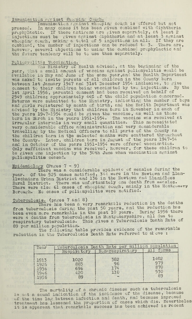 Immunisaticn ;y?inst Chopping Gough. Immunisation against whooping cough is offered but not pressed. In many cases it has been given combined with diphtheria prophylactic. If these antigens are given separately, at least 2 injections must be given against diphtheria and at least 3 against whooping cough, making a total of 5 injections in all. If they are combined, the number of injections can be reduced to 3* There are, however, several objections to using the combined prophylactic and the future tendency will be to use them separately. Polior.yolitis Vaccina.tion. The Ministry of Health advised, at the beginning of the year, that a small amount of vaccine against poliomyelitis would be available in May and June of the same year,and the Health Department was asked to invite parents of all children in the County born between 1st January 1947 and 31st December 1954 inclusive, to give consent to their children being vaccinated by two injections. By the 1st April 1956, parental consent had been received on behalf of 2549 children; approximately 44£ of the child population concerned. Returns were submitted to the Ministry, indicating the number of boys and girls registered by month of birth, and the Health Department was advised by the Ministry that children born in November in each of the years 1947-1954 could be given the vaccine, as well as those born in March in the years 1951-1954. The vaccine was received at irregular intervals in very small quantities. This necessitated very considerable office administration and very considerable travelling by the Medical Officers to all parts of the County as the children born in t|je selected months were scattered throughout the County. Later, children born in August of the years 1947-54 and in October of the years 1951-1954 were offered vaccination. Only sufficient vaccine was received, however, for these children to be given one injection by the 30th June when vaccination agxinst poliomyelitis ceased. Epidemiology (Pages 7-9) There was a considerable epidemic of mea.sles during the year. Of the 525 cases notified, 344 wore in the Newtown and Llan- llwchaiarn Urban District and 136 in the Newtown and Llanidloes Rural District. There was unfortunately one death from morales. There were also 61 cases of whooping cough, mainly in the Mont^omo-ry Borough. No cases of poliomyelitis were notified. Tuberculosis. the deaths (pages 7 and 8) There has been a very remarkable reduction in tuberculosis during the past 50 years, and the reduction has more remarkable in the past 10 years. During 1956 there ths from tuberculosis in Montgomeryshire, all due to tuberculosis. This rives a Tuberculosis Death Rate of from been even were 4 dc-i respiratory 89 per million population. The following table reduction in the Tuberculosis gives provides evidence of the remarkable Death Rate referred to at ove : Year Tiihemul nsis Death Rate per million population Respiratory N o n- r e s p ir a t or y All forms 1913 1020 382 1402 1926 883 96 979 1936 696 174 870 194 6 420 no 530 1956 i t 89 . — 89 | The mortality of a chronic disease such as tuberculosis is not a sound indication of the incidence of the disease, because of the time lag between infection and death, and because improve^ treatment has lessened the proportion of cases which die. Nevertheles. it is apparent that remarkable success has been achieved in recent