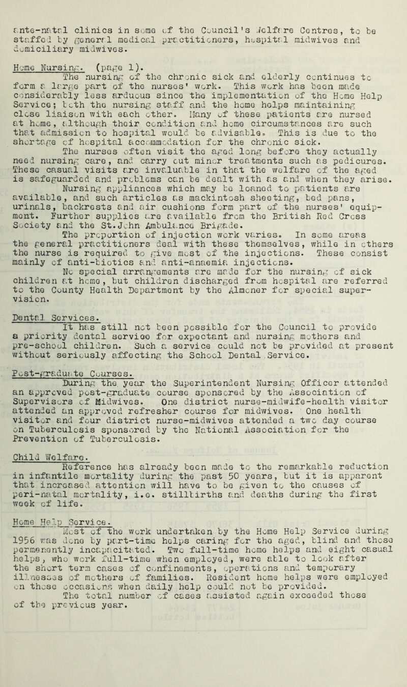 ante-natal clinics in some of the Council's Jelfare Centres, to be staffed by general medical practitioners, hospital midwives and domiciliary midwives. Home Nursing. (page 1). The nursing of the chronic sick and elderly continues to form a large part of the nurses' work. This work has been rar.de considerably less arduous since the implementation of the Horae Help Service; both the nursing staff and the home helps maintaining close liaison with each other. Many of these patients are nursed at hone , although their condition and home circumstances are such that admission to hospital would be adviss.ble* This is due to the shortage cf hospital accommodation for the chronic sick. The nurses often visit the aged long before they actually need nursing care, and carry cut minor treatments such as pedicures. These casual visits are invaluable in that the welfare of the aged is safeguarded and problems can be dealt with as and when they arise. Nursing appliances which may be loaned to patients are available, and such articles as mackintosh sheeting, bed pans, urinals, backrests and air cushions form part of the nurses' equip- ment. Further supplies are available from the British Red Cress Society and the St.John Ambulance Brigade. The proportion of injection work varies. In some areas the general practitioners deal with these themselves, while in ethers the nurse is required to give most of the injections. These consist mainly of anti-tiotics and anti-anaemia injections. No special arrangements are made for the nursing cf sick children at heme , but children discharged from hospital are referred to the County Health Department by the Almoner for special super- vision. Dental Services. It has still not been possible for the Council to provide a priority dental service for expectant and nursing mothers and pre-school children. Such a service could net be provided at present without seriously affecting the School Dental.Service. Post-graduate Courses. During the year the Superintendent Nursing Officer attended an approved post-graduate course sponsored by the Association cf Supervisors cf Midwives. One district nurse-midwife-health visitor attended an approved refresher course for midwives. One health visitor and four district nurse-midwives attended a two day course on Tuberculosis sponsored by the National Association for the Prevention of Tuberculosis. Child Welfare. Reference has already been made to the remarkable reduction in infantile mortality during the past 50 years, but it is apparent that increased attention will have to be given to the causes of peri-natal mortality, i.e. stillbirths and deaths during the first week cf life. H°me Help Service. Most of the work undertaken by the Home Help Service during 1956 was done by part-time helps caring for the aged, blind and those permenently incapacitated. Two full-time home helps and eight casual helps, who work full-time when employed, were able to look after the short term cases of confinements, operations and temporary illnesses of mothers of families. Resident home helps were employed on those occasions when daily help could not be provided. The total number of cases assisted again exceeded those of the previous year.