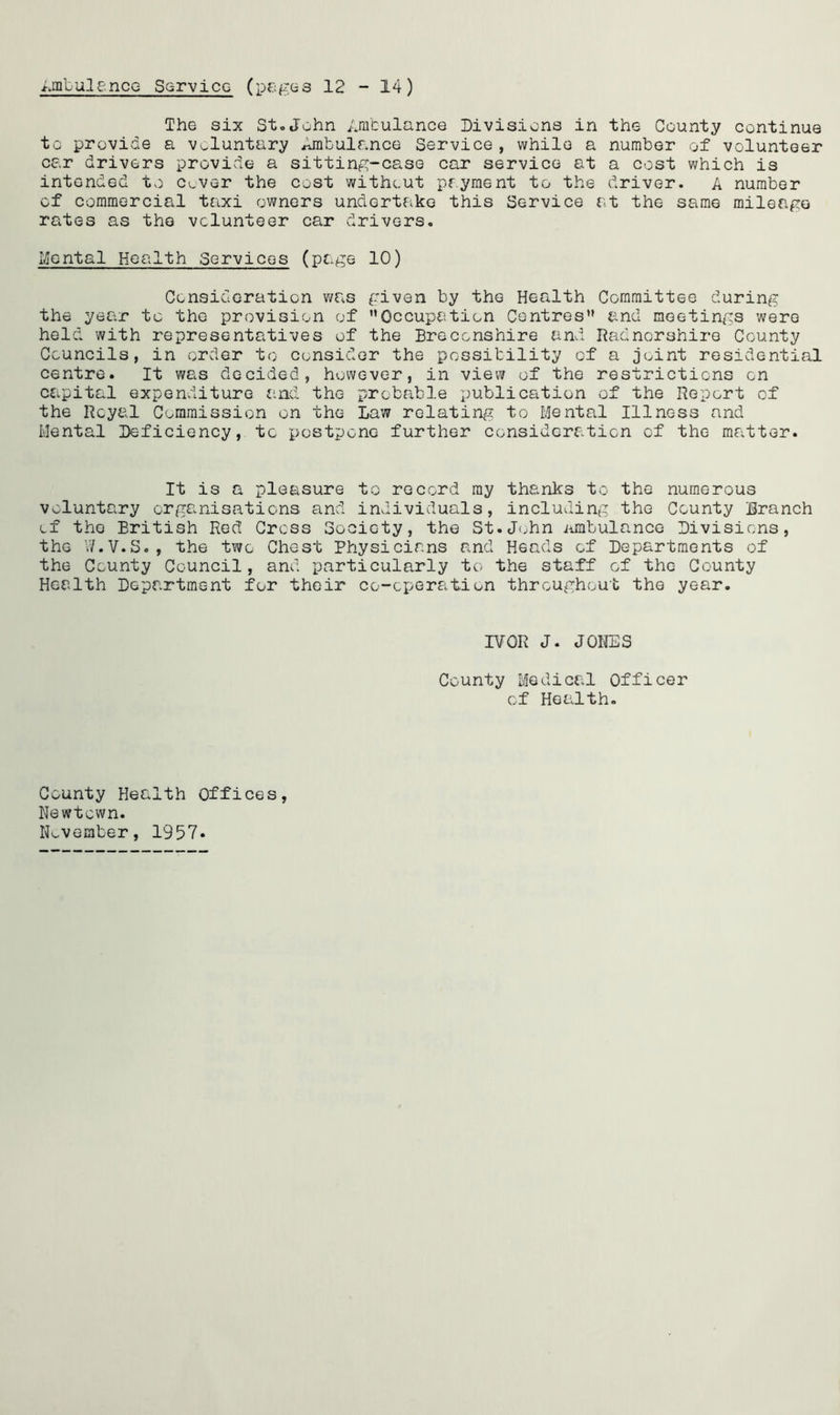 Ambulance Service (pages 12 -14) The six St.John Ambulance Divisions in the County continue to provide a voluntary idnbulance Service , while a number of volunteer car drivers provide a sitting-case car service at a cost which is intended tv) c^ver the cost without pryment to the driver. A number of commercial taxi owners undertake this Service at the same mileage rates as the volunteer car drivers. Mental Health Services (page 10) Consideration was given by the Health Committee during the year to the provision of Occupation Centres and meetings were held with representatives of the Breconshire and Radnorshire County Councils, in order to consider the possibility of a joint residential centre. It was decided, however, in view of the restrictions on ccipital expenditure and the probable publication of the Report of the Royal Commission on the Law relating to Menta.1 Illness and Mental Deficiency, to postpone further consideration of the matter. It is a pleasure to record ray thanks to the numerous voluntary organisations and individuals, including the County Branch of the British Red Cross Society, the St.John ambulance Divisions, the W.V.8., the two Chest Physicians and Heads of Departments of the County Council, and particularly to the staff of the County Health Department for their co-operation throughout the year. IVOR J. JONES County Medical Officer of Health. County Health Offices, Newtown. November, 1957.