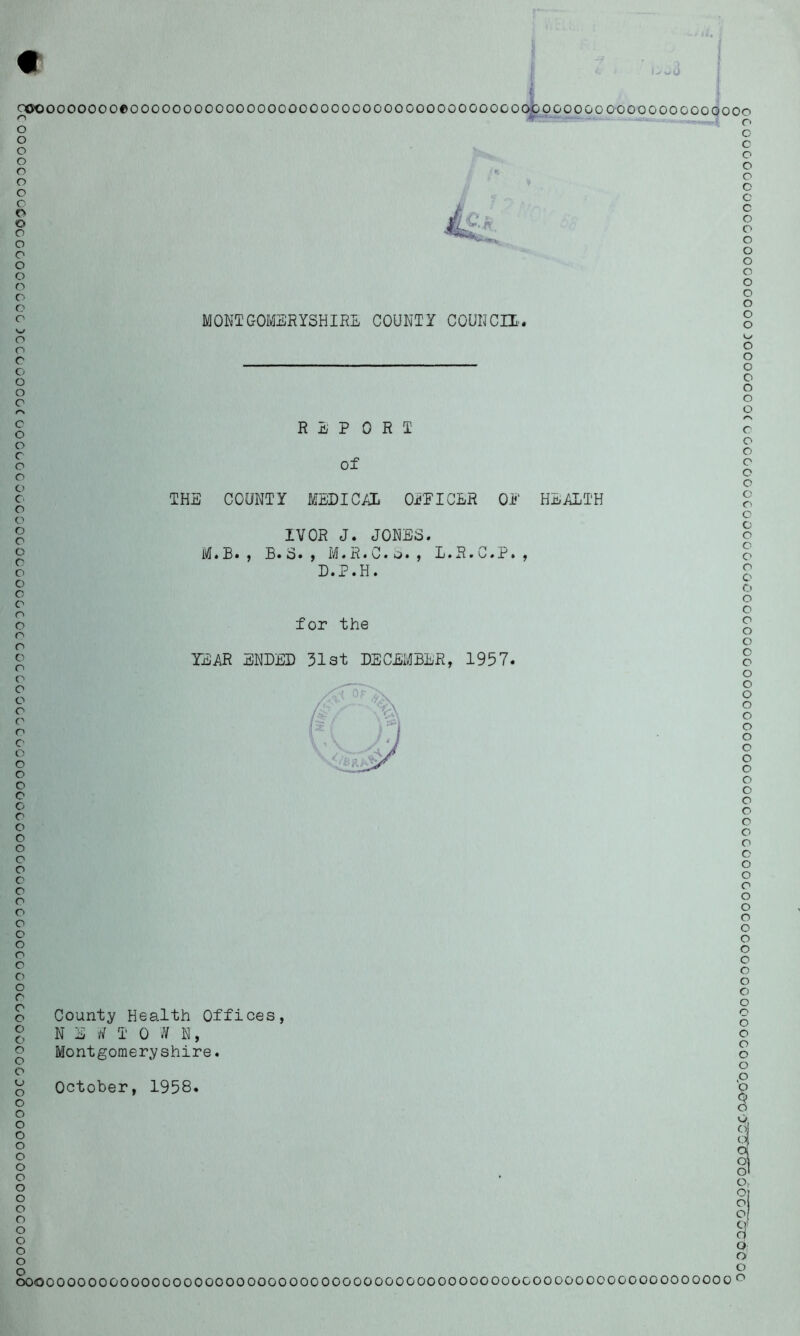 C OOOOOCOOCOGCGOOOCOC)CCCGOOGC GOOCGCOGCOOGGCGOCGCCCCOGGOGOGCGC00OGOCOOOGGGGCGGOCCGCOCGOOOCOGOOOCOOOOOGOOOC00000 >w(J coooooooooeoooooo OOOOOOOOOOOOOOOOOOOOOOOOOOOOOGOOGOGOOGOOOOOGOO MONTGOMERYSHIRE COUNTY COUNCIL.. GOOOOOO r1 o o o o c o o c o o o o o o o o o o o REP 0 R I of THE COUNTY MEDICAL OFFICER OF HEALTH IVOR J. JONES. M.B., B.S., M.R.C.S., L.R.C.P., D.P.H. for the TEAR ENDED 31st DECEMBER, 1957. County Health Offices, N E T 0 W N, Montgomeryshire. October, 1958. o o o o o o o r« c o o o o o o o o o o c o o o o o o o o o o o o o o o o o o o o o o o o o o o o c o o c o o o o o o o o o o o o o o o o o (o o o Or o o Of cl U; o o OOOO00000000000000000000000000000000000000000OOOGOOOOO0000000000000 0 °
